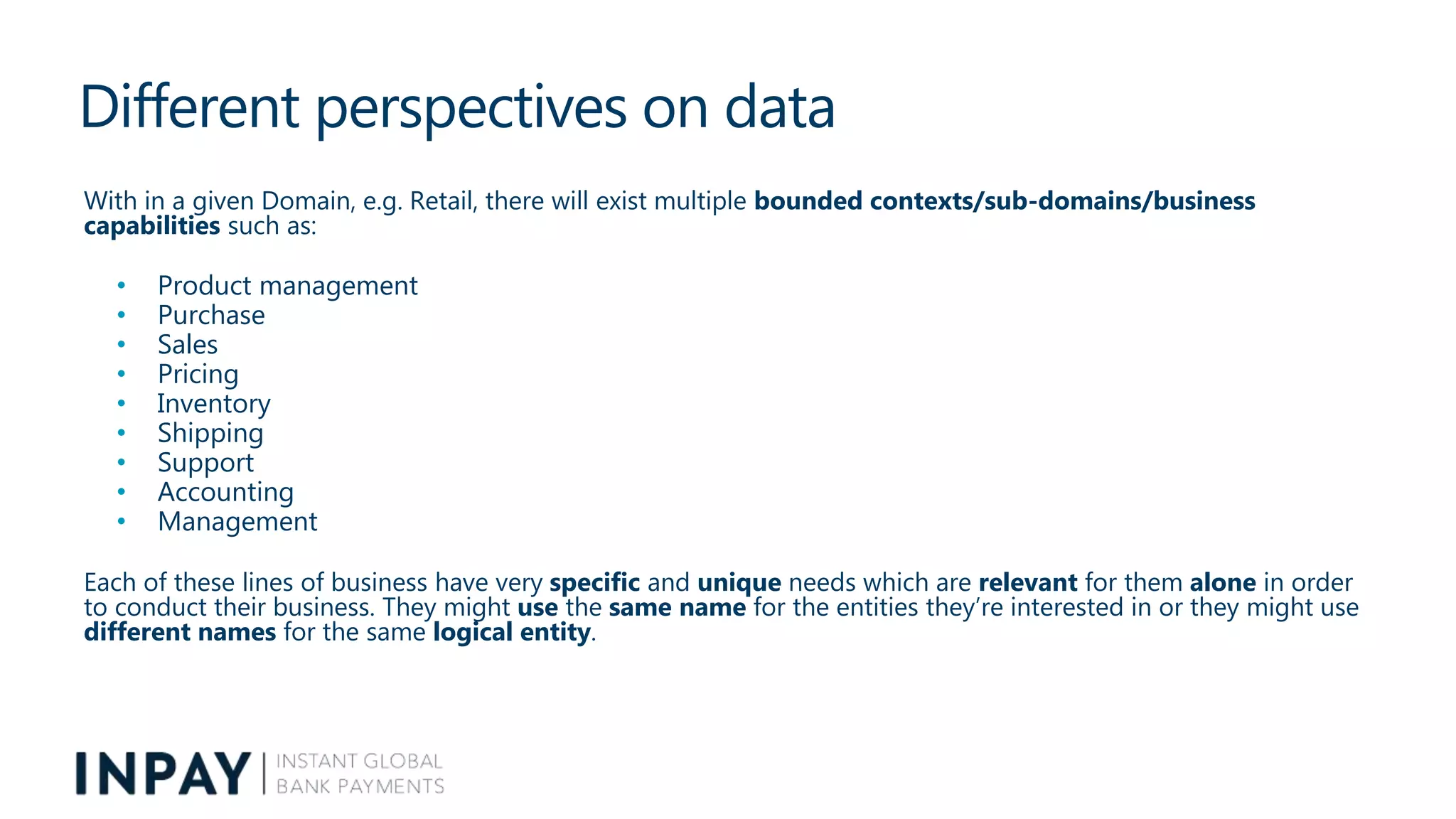 Different perspectives on data
With in a given Domain, e.g. Retail, there will exist multiple bounded contexts/sub-domains/business
capabilities such as:
• Product management
• Purchase
• Sales
• Pricing
• Inventory
• Shipping
• Support
• Accounting
• Management
Each of these lines of business have very specific and unique needs which are relevant for them alone in order
to conduct their business. They might use the same name for the entities they’re interested in or they might use
different names for the same logical entity.
 