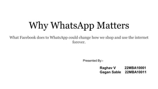 Why WhatsApp Matters
What Facebook does to WhatsApp could change how we shop and use the internet
forever.
Raghav V 22MBA10001
Gagan Sable 22MBA10011
Presented By:-
 