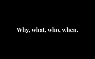 Why, what, who, when.
 