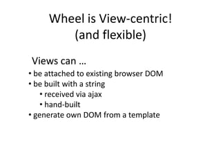 Wheel is View-centric!
        (and flexible)
Views can …
• be attached to existing browser DOM
• be built with a string
    • received via ajax
    • hand-built
• generate own DOM from a template
 