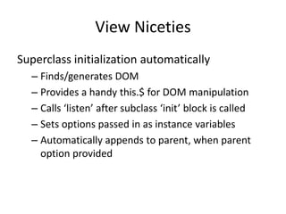 View Niceties
Superclass initialization automatically
  – Finds/generates DOM
  – Provides a handy this.$ for DOM manipulation
  – Calls ‘listen’ after subclass ‘init’ block is called
  – Sets options passed in as instance variables
  – Automatically appends to parent, when parent
    option provided
 