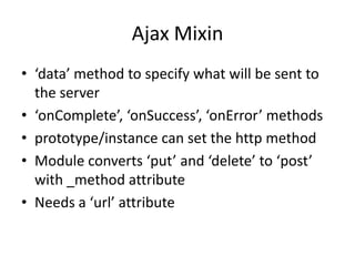 Ajax Mixin
• ‘data’ method to specify what will be sent to
  the server
• ‘onComplete’, ‘onSuccess’, ‘onError’ methods
• prototype/instance can set the http method
• Module converts ‘put’ and ‘delete’ to ‘post’
  with _method attribute
• Needs a ‘url’ attribute
 