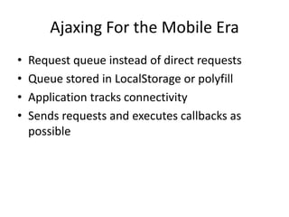 Ajaxing For the Mobile Era
•   Request queue instead of direct requests
•   Queue stored in LocalStorage or polyfill
•   Application tracks connectivity
•   Sends requests and executes callbacks as
    possible
 