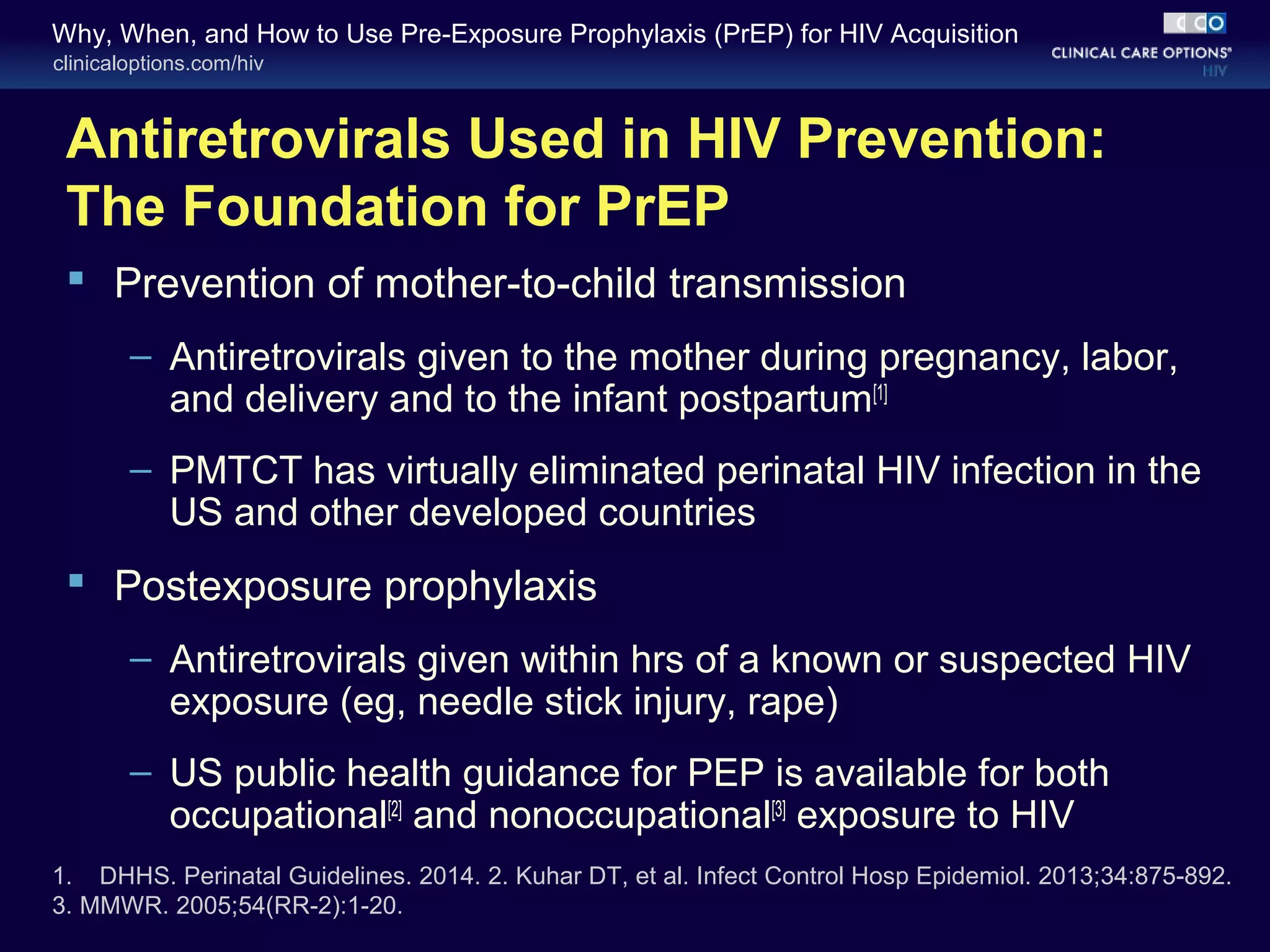 Why, When, and How to Use Pre-Exposure Prophylaxis (PrEP) for HIV Acquisition 
clinicaloptions.com/hiv 
Antiretrovirals Used in HIV Prevention: 
The Foundation for PrEP 
 Prevention of mother-to-child transmission 
– Antiretrovirals given to the mother during pregnancy, labor, 
and delivery and to the infant postpartum[1] 
– PMTCT has virtually eliminated perinatal HIV infection in the 
US and other developed countries 
 Postexposure prophylaxis 
– Antiretrovirals given within hrs of a known or suspected HIV 
exposure (eg, needle stick injury, rape) 
– US public health guidance for PEP is available for both 
occupational[2] and nonoccupational[3] exposure to HIV 
1. DHHS. Perinatal Guidelines. 2014. 2. Kuhar DT, et al. Infect Control Hosp Epidemiol. 2013;34:875-892. 
3. MMWR. 2005;54(RR-2):1-20. 
 