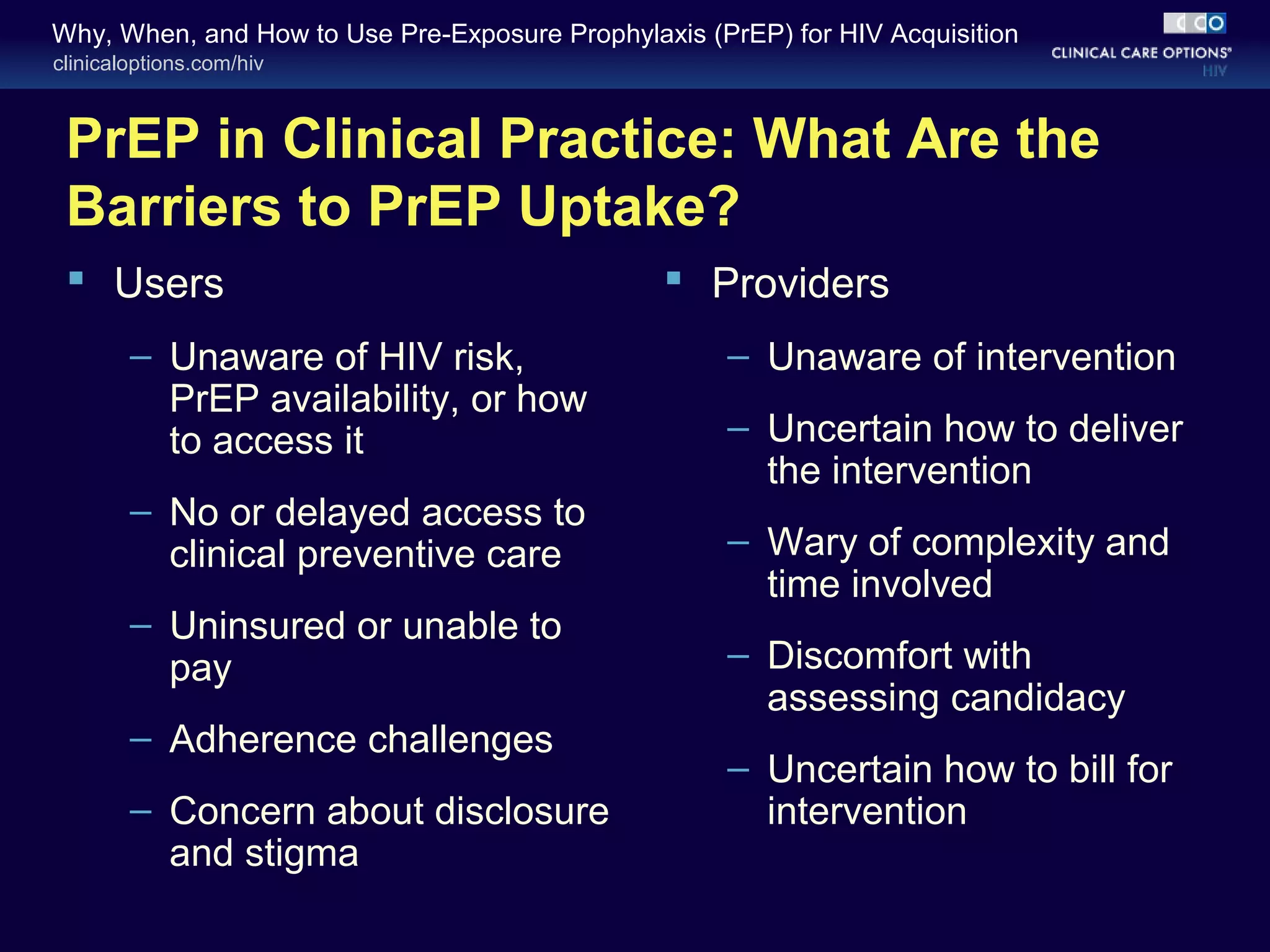 Why, When, and How to Use Pre-Exposure Prophylaxis (PrEP) for HIV Acquisition 
clinicaloptions.com/hiv 
PrEP in Clinical Practice: What Are the 
Barriers to PrEP Uptake? 
 Users 
– Unaware of HIV risk, 
PrEP availability, or how 
to access it 
– No or delayed access to 
clinical preventive care 
– Uninsured or unable to 
pay 
– Adherence challenges 
– Concern about disclosure 
and stigma 
 Providers 
– Unaware of intervention 
– Uncertain how to deliver 
the intervention 
– Wary of complexity and 
time involved 
– Discomfort with 
assessing candidacy 
– Uncertain how to bill for 
intervention 
 