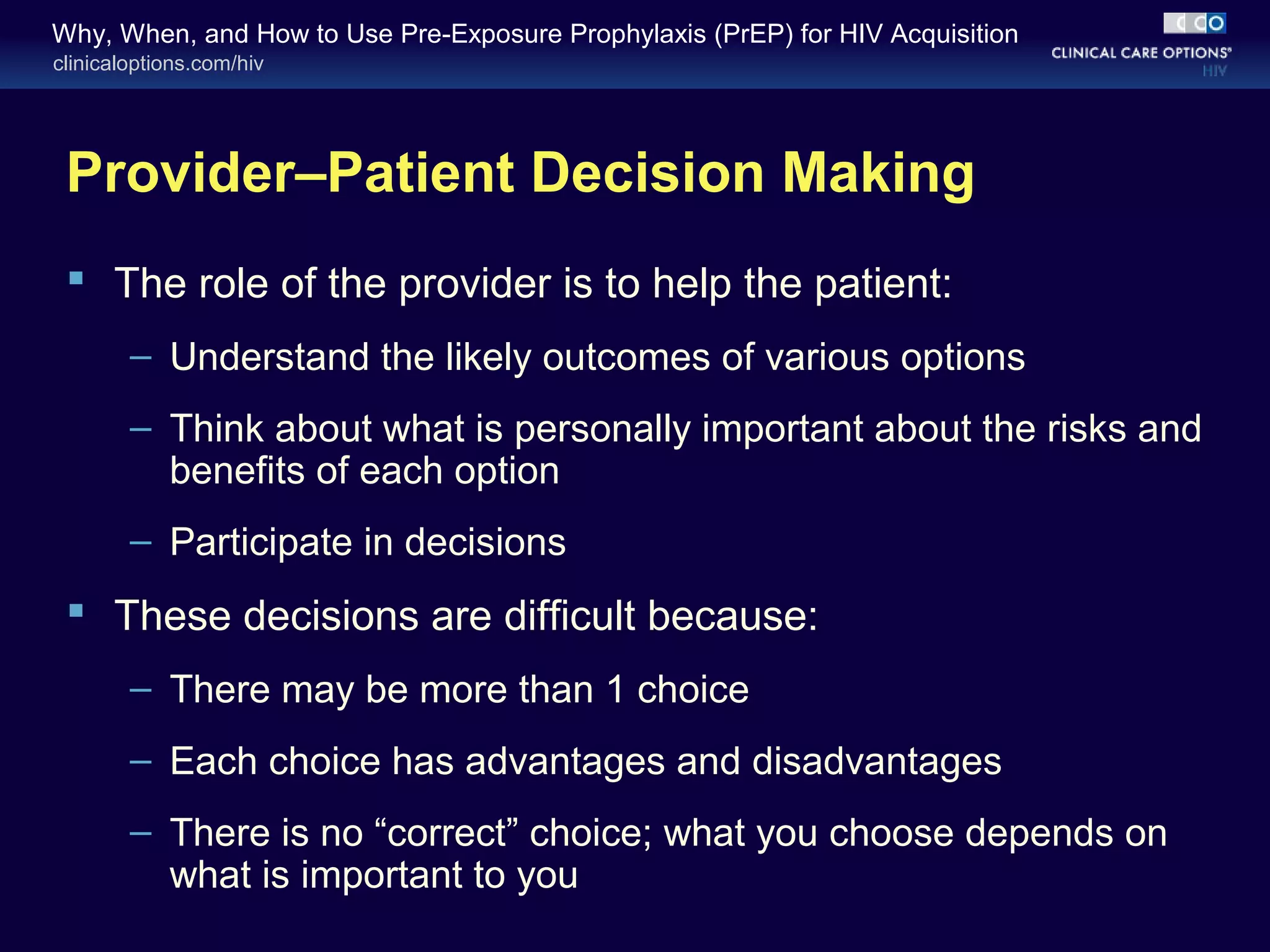 Why, When, and How to Use Pre-Exposure Prophylaxis (PrEP) for HIV Acquisition 
clinicaloptions.com/hiv 
Provider–Patient Decision Making 
 The role of the provider is to help the patient: 
– Understand the likely outcomes of various options 
– Think about what is personally important about the risks and 
benefits of each option 
– Participate in decisions 
 These decisions are difficult because: 
– There may be more than 1 choice 
– Each choice has advantages and disadvantages 
– There is no “correct” choice; what you choose depends on 
what is important to you 
 