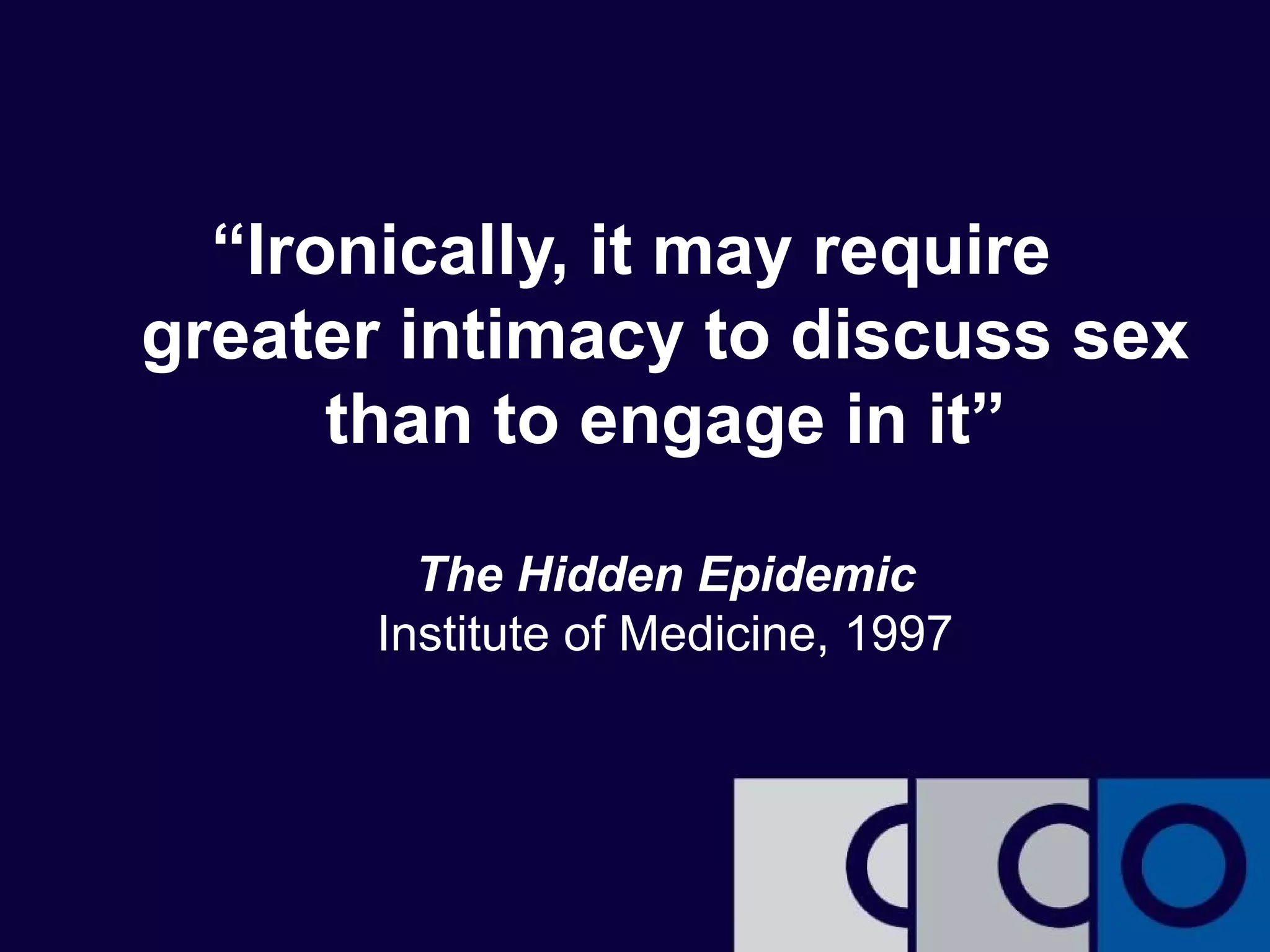 “Ironically, it may require 
greater intimacy to discuss sex 
than to engage in it” 
The Hidden Epidemic 
Institute of Medicine, 1997 
 