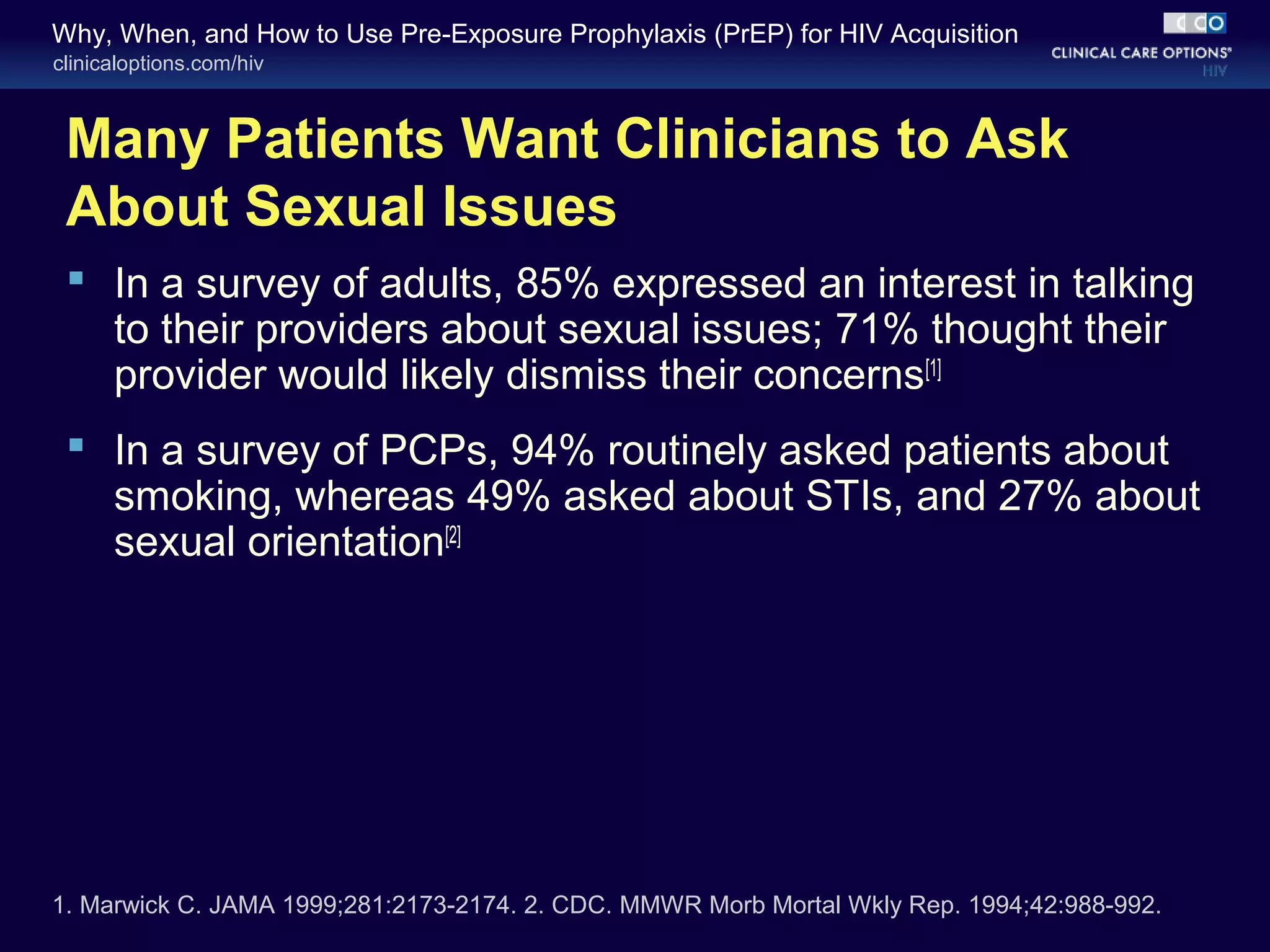 Why, When, and How to Use Pre-Exposure Prophylaxis (PrEP) for HIV Acquisition 
clinicaloptions.com/hiv 
Many Patients Want Clinicians to Ask 
About Sexual Issues 
 In a survey of adults, 85% expressed an interest in talking 
to their providers about sexual issues; 71% thought their 
provider would likely dismiss their concerns[1] 
 In a survey of PCPs, 94% routinely asked patients about 
smoking, whereas 49% asked about STIs, and 27% about 
sexual orientation[2] 
1. Marwick C. JAMA 1999;281:2173-2174. 2. CDC. MMWR Morb Mortal Wkly Rep. 1994;42:988-992. 
 