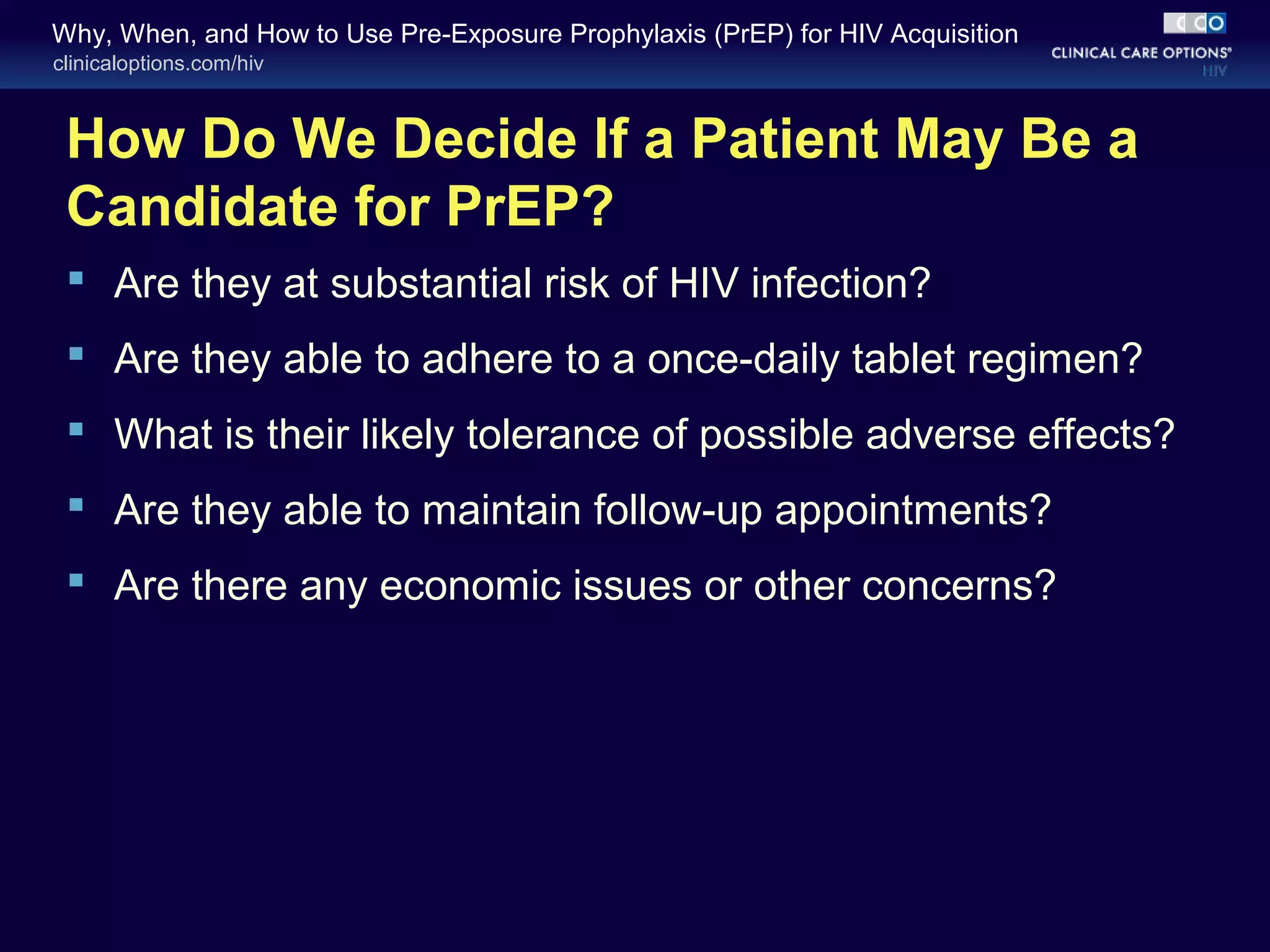 Why, When, and How to Use Pre-Exposure Prophylaxis (PrEP) for HIV Acquisition 
clinicaloptions.com/hiv 
How Do We Decide If a Patient May Be a 
Candidate for PrEP? 
 Are they at substantial risk of HIV infection? 
 Are they able to adhere to a once-daily tablet regimen? 
 What is their likely tolerance of possible adverse effects? 
 Are they able to maintain follow-up appointments? 
 Are there any economic issues or other concerns? 
 