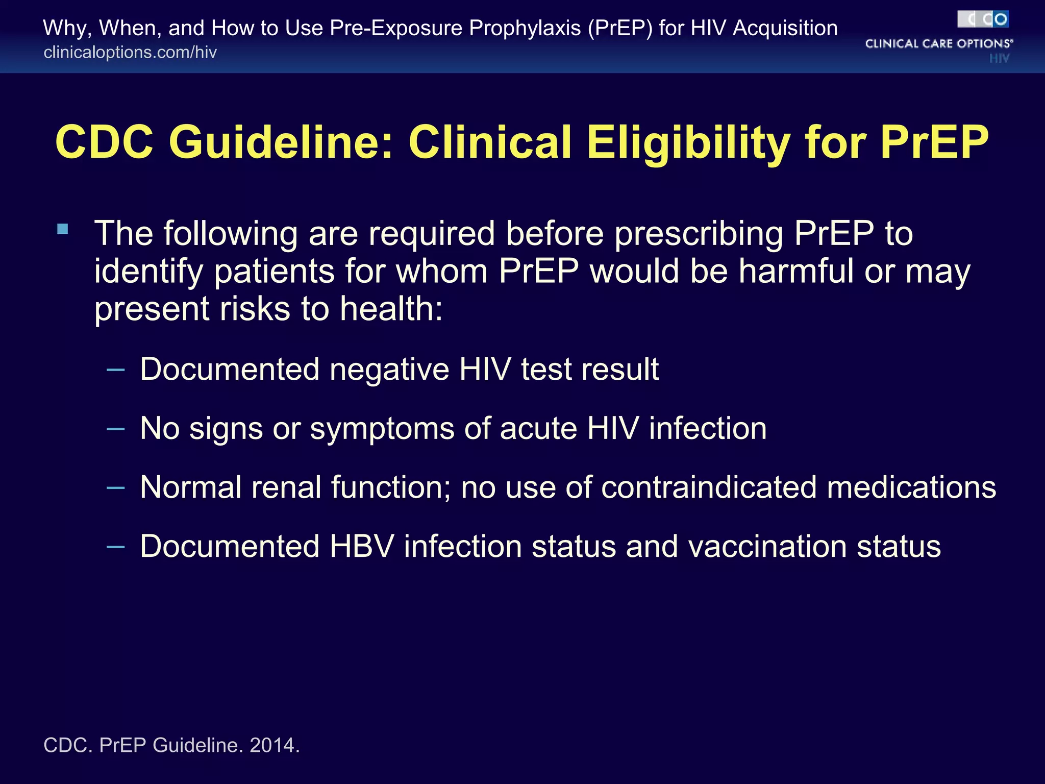 Why, When, and How to Use Pre-Exposure Prophylaxis (PrEP) for HIV Acquisition 
clinicaloptions.com/hiv 
CDC Guideline: Clinical Eligibility for PrEP 
 The following are required before prescribing PrEP to 
identify patients for whom PrEP would be harmful or may 
present risks to health: 
– Documented negative HIV test result 
– No signs or symptoms of acute HIV infection 
– Normal renal function; no use of contraindicated medications 
– Documented HBV infection status and vaccination status 
CDC. PrEP Guideline. 2014. 
 