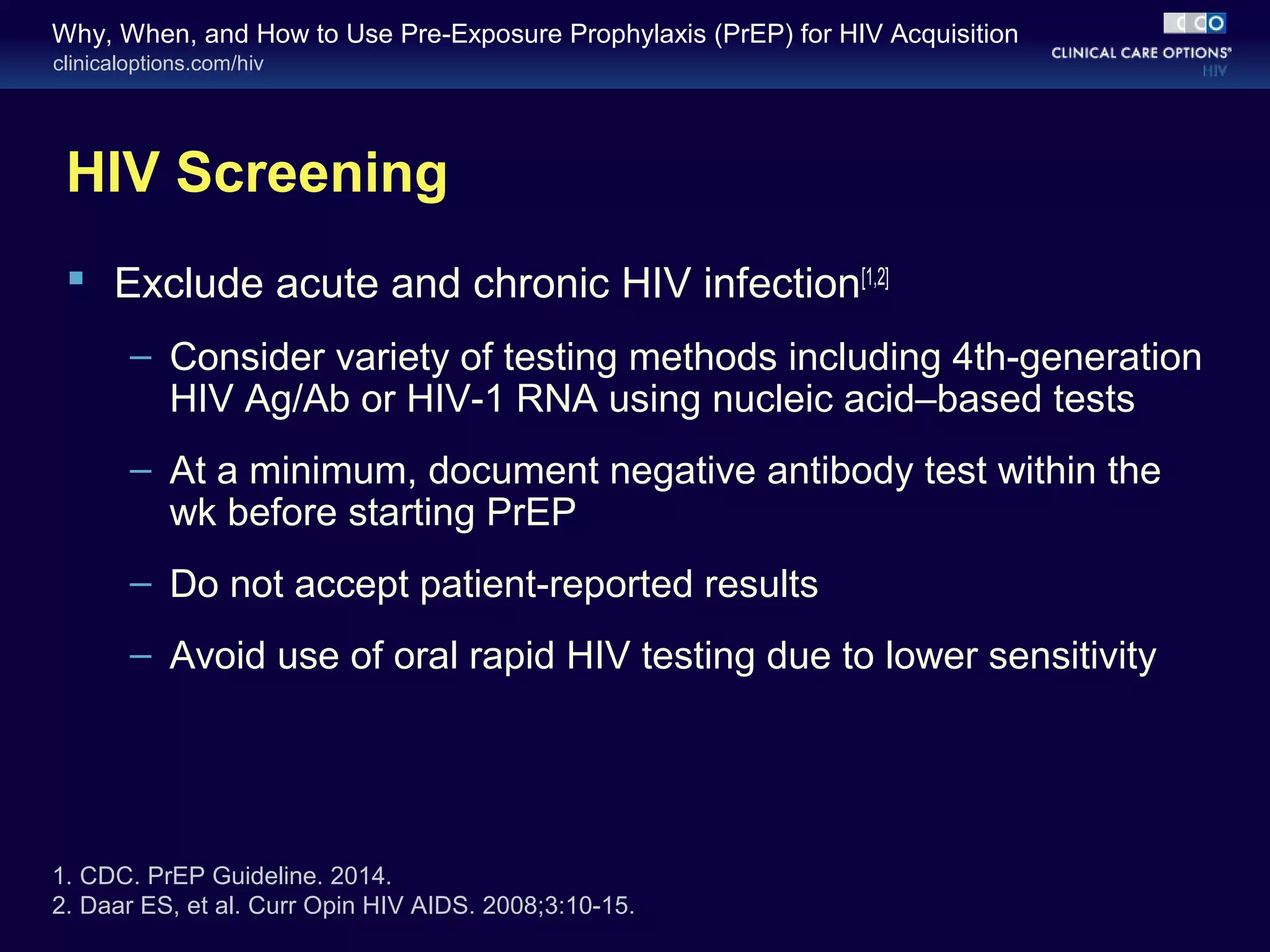 Why, When, and How to Use Pre-Exposure Prophylaxis (PrEP) for HIV Acquisition 
clinicaloptions.com/hiv 
HIV Screening 
 Exclude acute and chronic HIV infection[1,2] 
– Consider variety of testing methods including 4th-generation 
HIV Ag/Ab or HIV-1 RNA using nucleic acid–based tests 
– At a minimum, document negative antibody test within the 
wk before starting PrEP 
– Do not accept patient-reported results 
– Avoid use of oral rapid HIV testing due to lower sensitivity 
1. CDC. PrEP Guideline. 2014. 
2. Daar ES, et al. Curr Opin HIV AIDS. 2008;3:10-15. 
 
