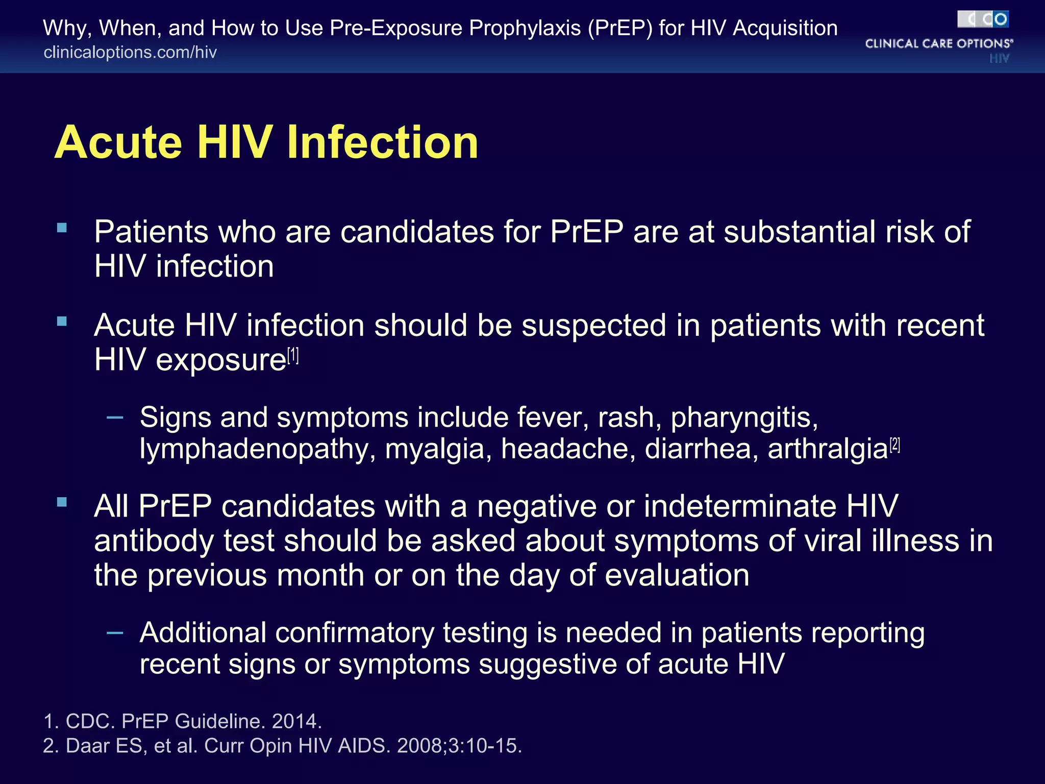 Why, When, and How to Use Pre-Exposure Prophylaxis (PrEP) for HIV Acquisition 
clinicaloptions.com/hiv 
Acute HIV Infection 
 Patients who are candidates for PrEP are at substantial risk of 
HIV infection 
 Acute HIV infection should be suspected in patients with recent 
HIV exposure[1] 
– Signs and symptoms include fever, rash, pharyngitis, 
lymphadenopathy, myalgia, headache, diarrhea, arthralgia[2] 
 All PrEP candidates with a negative or indeterminate HIV 
antibody test should be asked about symptoms of viral illness in 
the previous month or on the day of evaluation 
– Additional confirmatory testing is needed in patients reporting 
recent signs or symptoms suggestive of acute HIV 
1. CDC. PrEP Guideline. 2014. 
2. Daar ES, et al. Curr Opin HIV AIDS. 2008;3:10-15. 
 