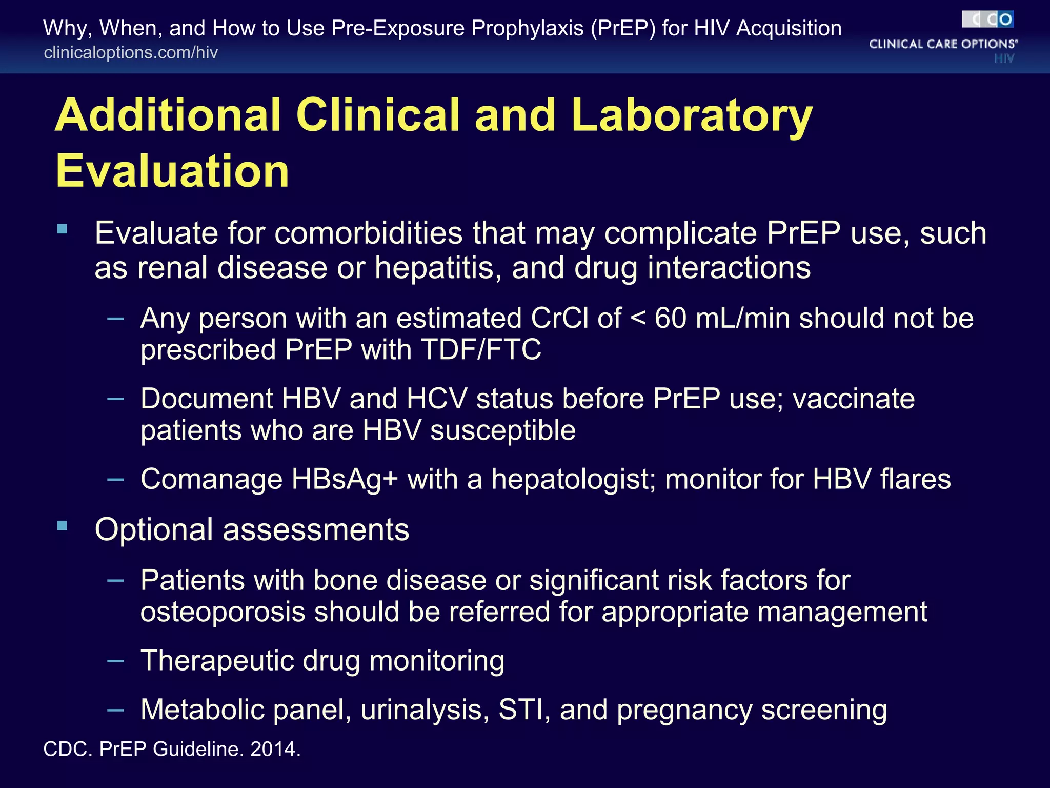 Why, When, and How to Use Pre-Exposure Prophylaxis (PrEP) for HIV Acquisition 
clinicaloptions.com/hiv 
Additional Clinical and Laboratory 
Evaluation 
 Evaluate for comorbidities that may complicate PrEP use, such 
as renal disease or hepatitis, and drug interactions 
– Any person with an estimated CrCl of < 60 mL/min should not be 
prescribed PrEP with TDF/FTC 
– Document HBV and HCV status before PrEP use; vaccinate 
patients who are HBV susceptible 
– Comanage HBsAg+ with a hepatologist; monitor for HBV flares 
 Optional assessments 
– Patients with bone disease or significant risk factors for 
osteoporosis should be referred for appropriate management 
– Therapeutic drug monitoring 
– Metabolic panel, urinalysis, STI, and pregnancy screening 
CDC. PrEP Guideline. 2014. 
 