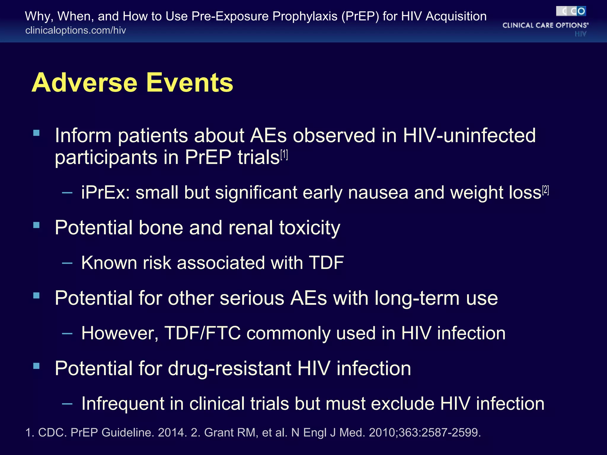 Why, When, and How to Use Pre-Exposure Prophylaxis (PrEP) for HIV Acquisition 
clinicaloptions.com/hiv 
Adverse Events 
 Inform patients about AEs observed in HIV-uninfected 
participants in PrEP trials[1] 
– iPrEx: small but significant early nausea and weight loss[2] 
 Potential bone and renal toxicity 
– Known risk associated with TDF 
 Potential for other serious AEs with long-term use 
– However, TDF/FTC commonly used in HIV infection 
 Potential for drug-resistant HIV infection 
– Infrequent in clinical trials but must exclude HIV infection 
1. CDC. PrEP Guideline. 2014. 2. Grant RM, et al. N Engl J Med. 2010;363:2587-2599. 
 