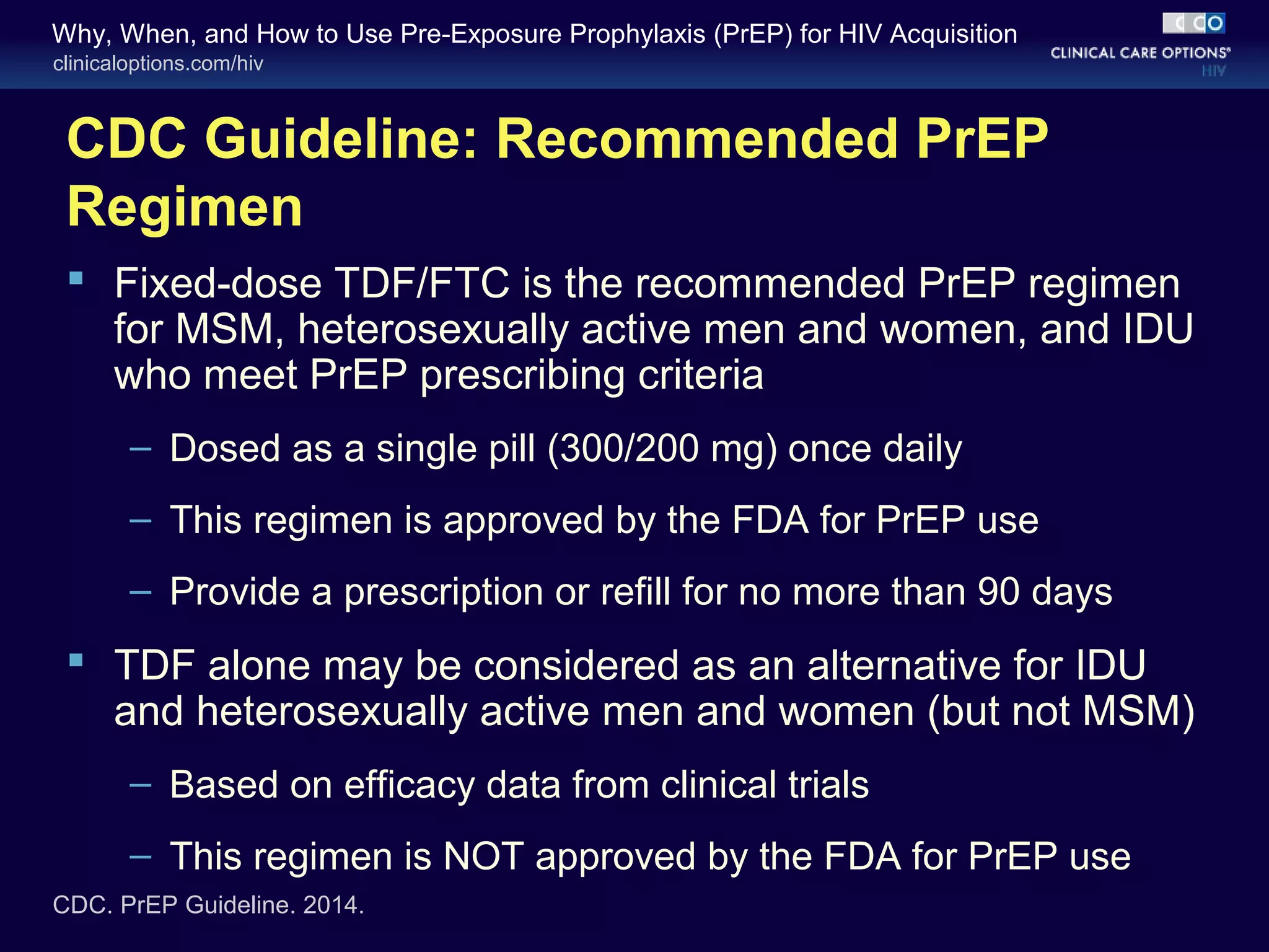 Why, When, and How to Use Pre-Exposure Prophylaxis (PrEP) for HIV Acquisition 
clinicaloptions.com/hiv 
CDC Guideline: Recommended PrEP 
Regimen 
 Fixed-dose TDF/FTC is the recommended PrEP regimen 
for MSM, heterosexually active men and women, and IDU 
who meet PrEP prescribing criteria 
– Dosed as a single pill (300/200 mg) once daily 
– This regimen is approved by the FDA for PrEP use 
– Provide a prescription or refill for no more than 90 days 
 TDF alone may be considered as an alternative for IDU 
and heterosexually active men and women (but not MSM) 
– Based on efficacy data from clinical trials 
– This regimen is NOT approved by the FDA for PrEP use 
CDC. PrEP Guideline. 2014. 
 