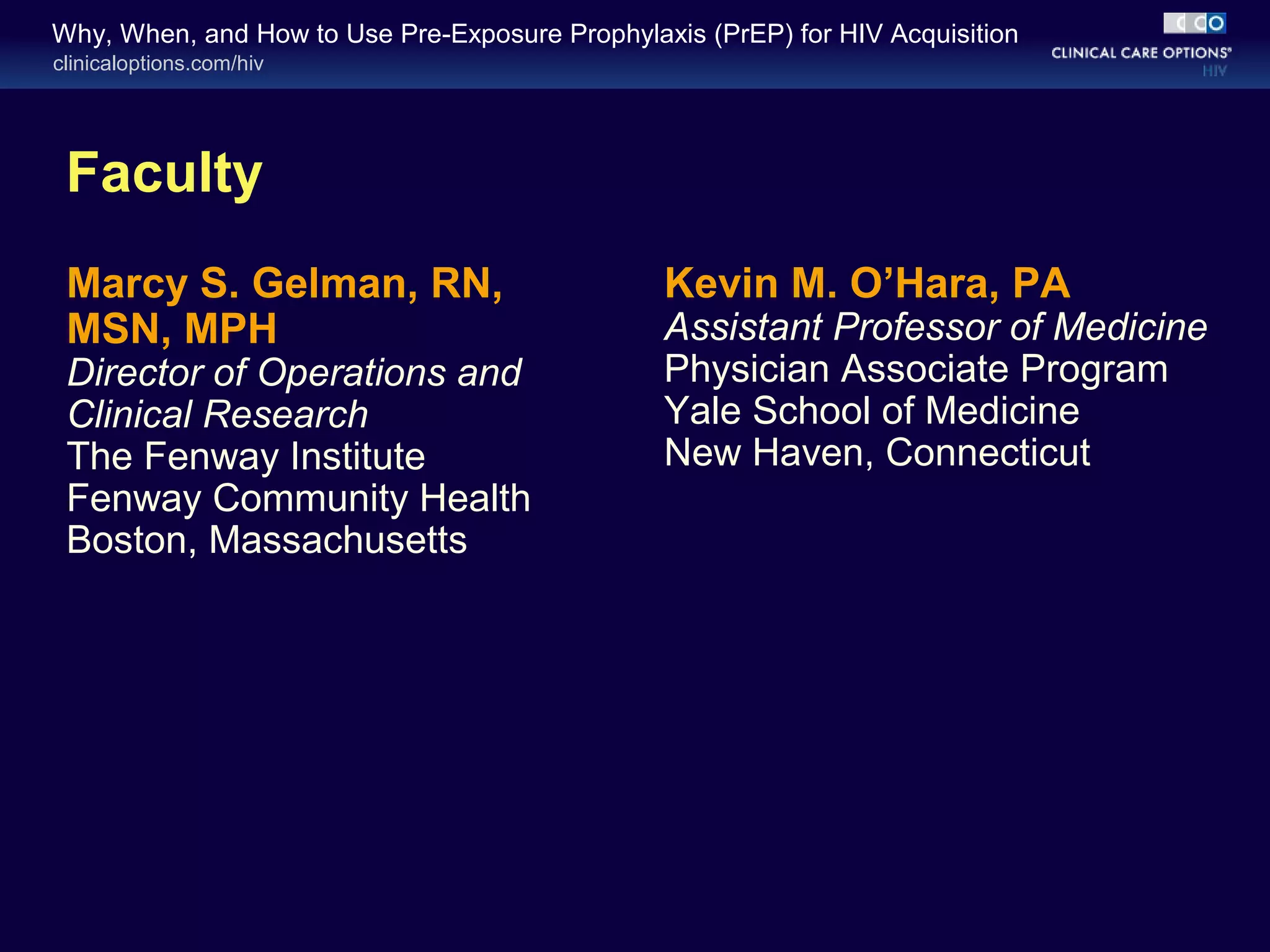 Why, When, and How to Use Pre-Exposure Prophylaxis (PrEP) for HIV Acquisition 
clinicaloptions.com/hiv 
Faculty 
Marcy S. Gelman, RN, 
MSN, MPH 
Director of Operations and 
Clinical Research 
The Fenway Institute 
Fenway Community Health 
Boston, Massachusetts 
Kevin M. O’Hara, PA 
Assistant Professor of Medicine 
Physician Associate Program 
Yale School of Medicine 
New Haven, Connecticut 
 