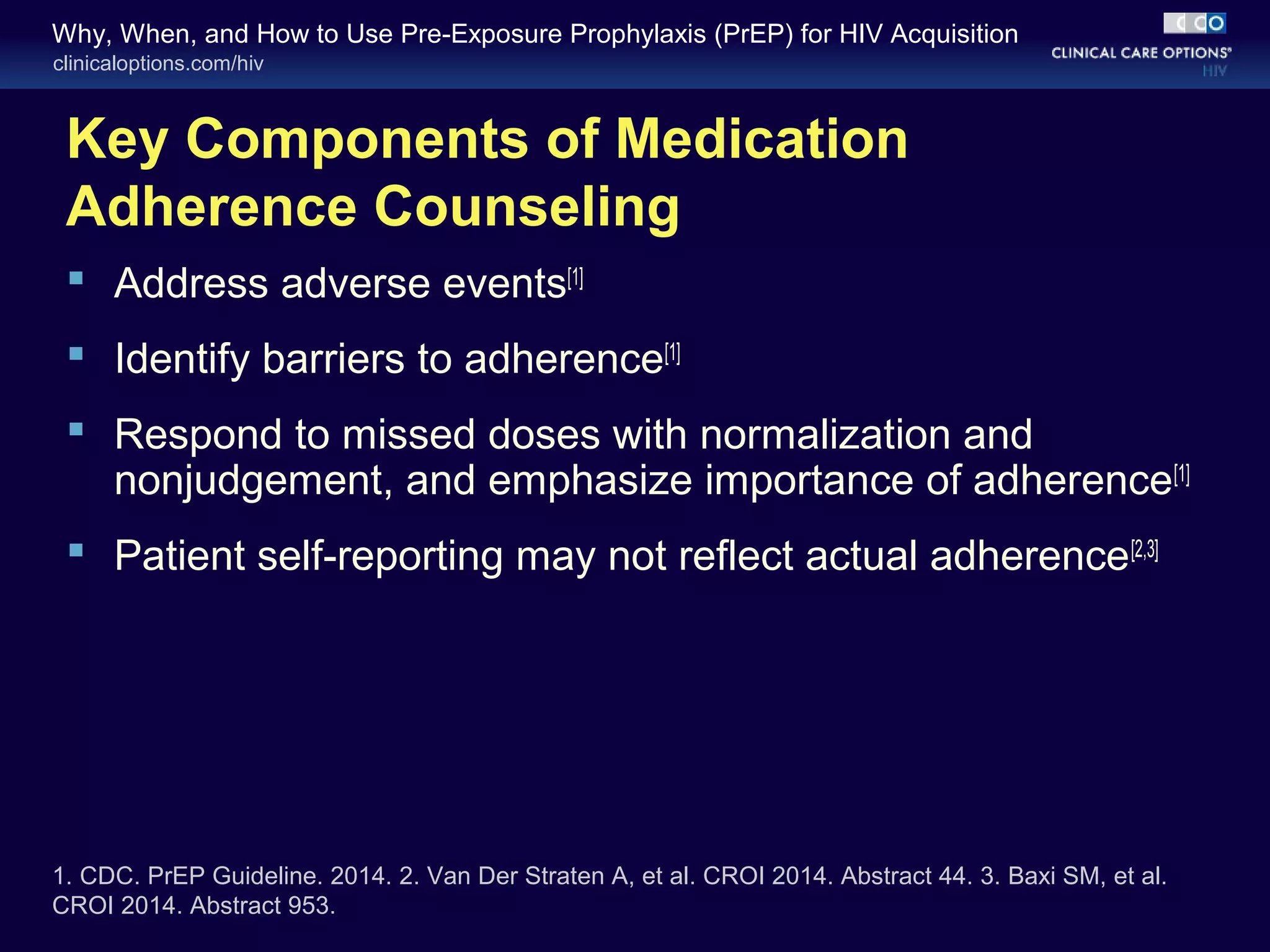 Why, When, and How to Use Pre-Exposure Prophylaxis (PrEP) for HIV Acquisition 
clinicaloptions.com/hiv 
Key Components of Medication 
Adherence Counseling 
 Address adverse events[1] 
 Identify barriers to adherence[1] 
 Respond to missed doses with normalization and 
nonjudgement, and emphasize importance of adherence[1] 
 Patient self-reporting may not reflect actual adherence[2,3] 
1. CDC. PrEP Guideline. 2014. 2. Van Der Straten A, et al. CROI 2014. Abstract 44. 3. Baxi SM, et al. 
CROI 2014. Abstract 953. 
 