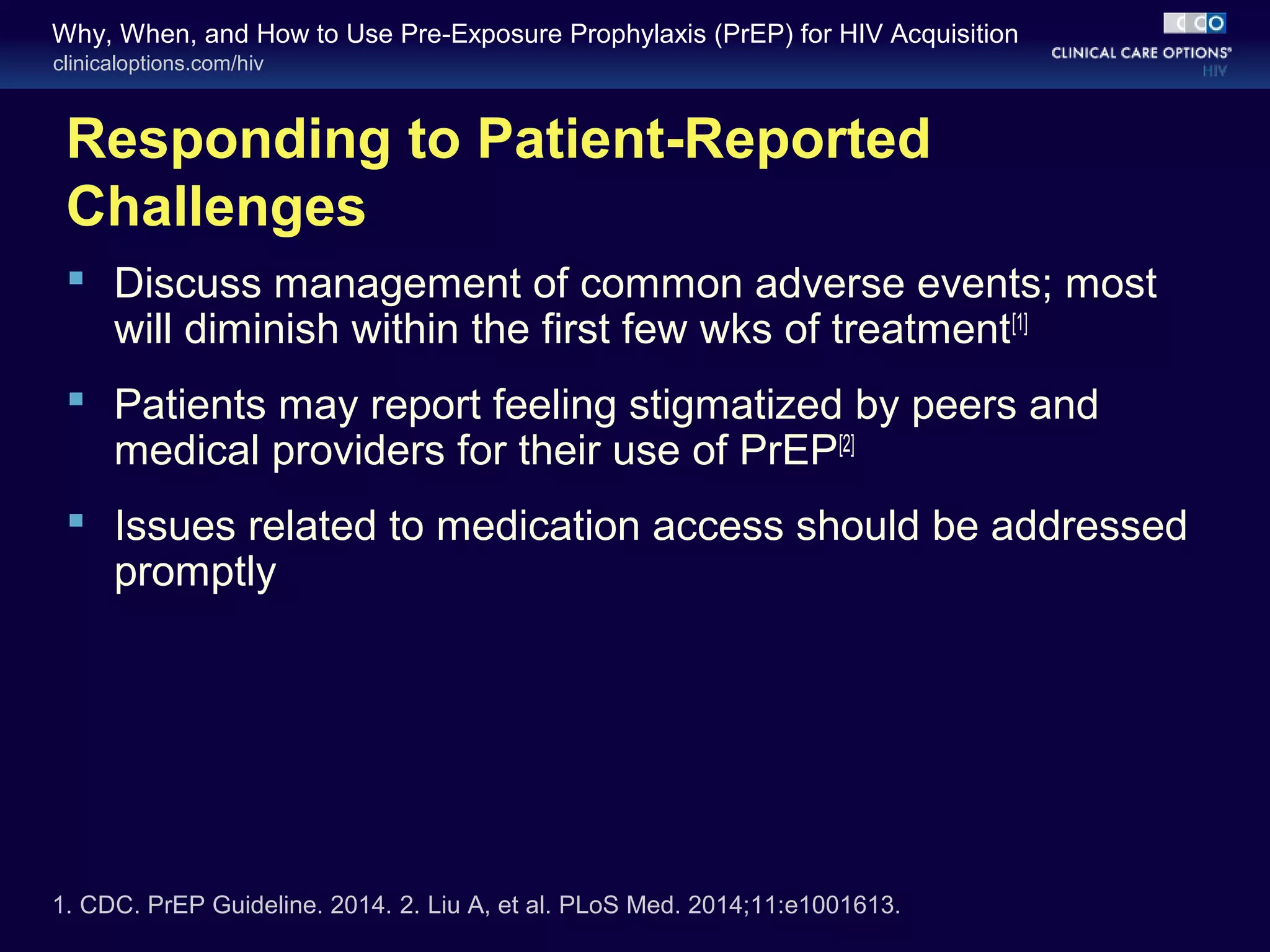 Why, When, and How to Use Pre-Exposure Prophylaxis (PrEP) for HIV Acquisition 
clinicaloptions.com/hiv 
Responding to Patient-Reported 
Challenges 
 Discuss management of common adverse events; most 
will diminish within the first few wks of treatment[1] 
 Patients may report feeling stigmatized by peers and 
medical providers for their use of PrEP[2] 
 Issues related to medication access should be addressed 
promptly 
1. CDC. PrEP Guideline. 2014. 2. Liu A, et al. PLoS Med. 2014;11:e1001613. 
 