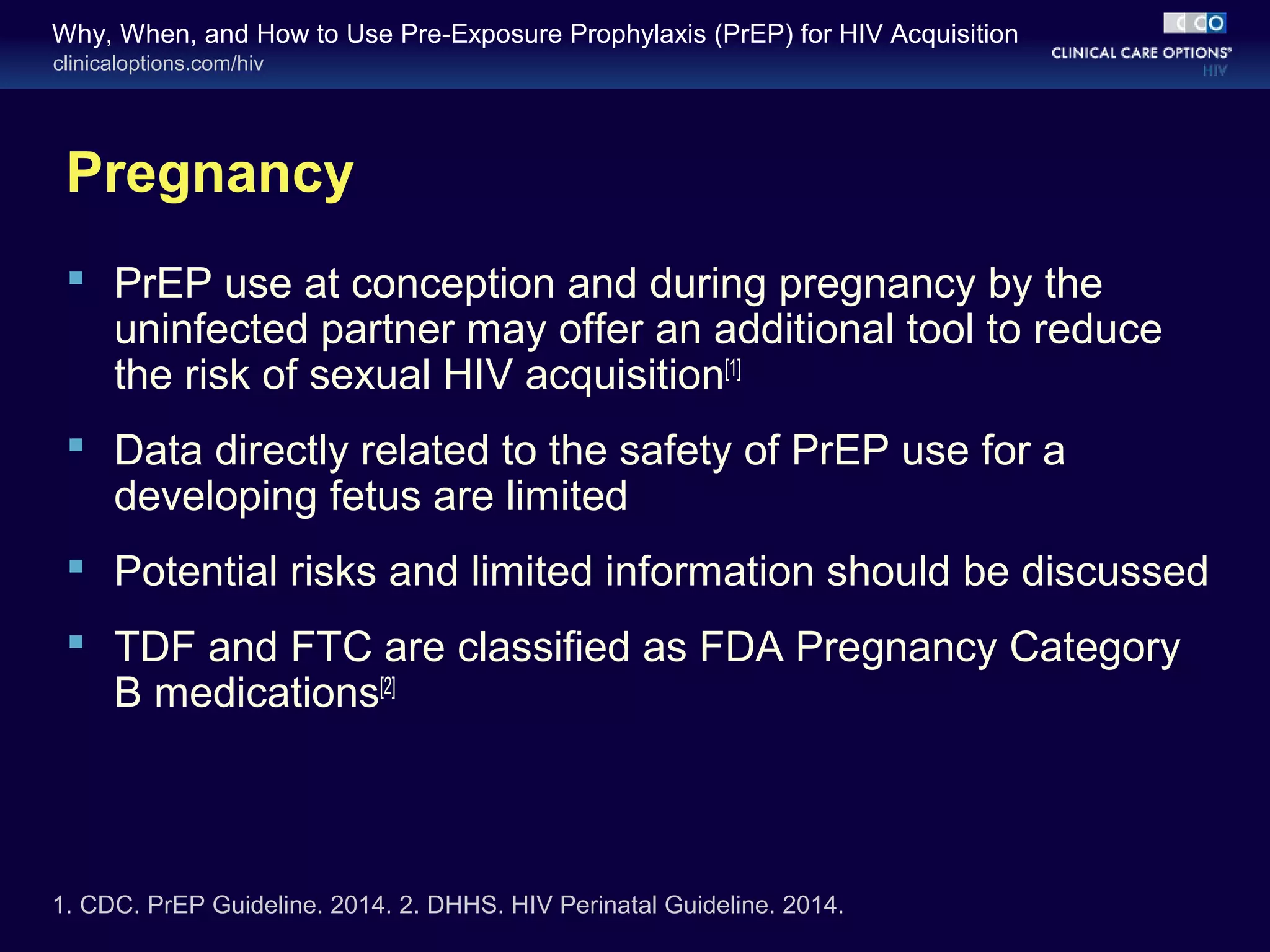 Why, When, and How to Use Pre-Exposure Prophylaxis (PrEP) for HIV Acquisition 
clinicaloptions.com/hiv 
Pregnancy 
 PrEP use at conception and during pregnancy by the 
uninfected partner may offer an additional tool to reduce 
the risk of sexual HIV acquisition[1] 
 Data directly related to the safety of PrEP use for a 
developing fetus are limited 
 Potential risks and limited information should be discussed 
 TDF and FTC are classified as FDA Pregnancy Category 
B medications[2] 
1. CDC. PrEP Guideline. 2014. 2. DHHS. HIV Perinatal Guideline. 2014. 
 