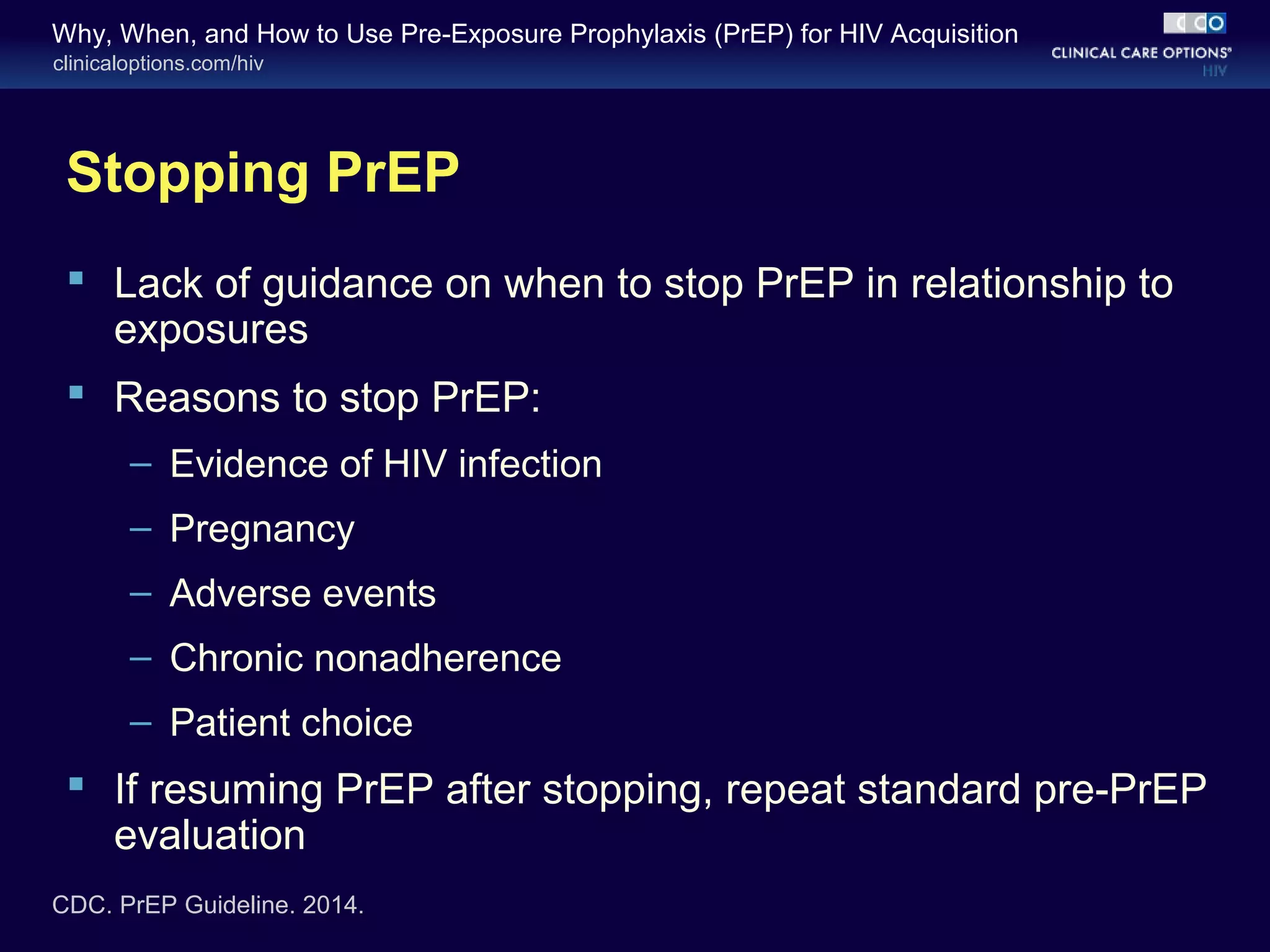 Why, When, and How to Use Pre-Exposure Prophylaxis (PrEP) for HIV Acquisition 
clinicaloptions.com/hiv 
Stopping PrEP 
 Lack of guidance on when to stop PrEP in relationship to 
exposures 
 Reasons to stop PrEP: 
– Evidence of HIV infection 
– Pregnancy 
– Adverse events 
– Chronic nonadherence 
– Patient choice 
 If resuming PrEP after stopping, repeat standard pre-PrEP 
evaluation 
CDC. PrEP Guideline. 2014. 
 