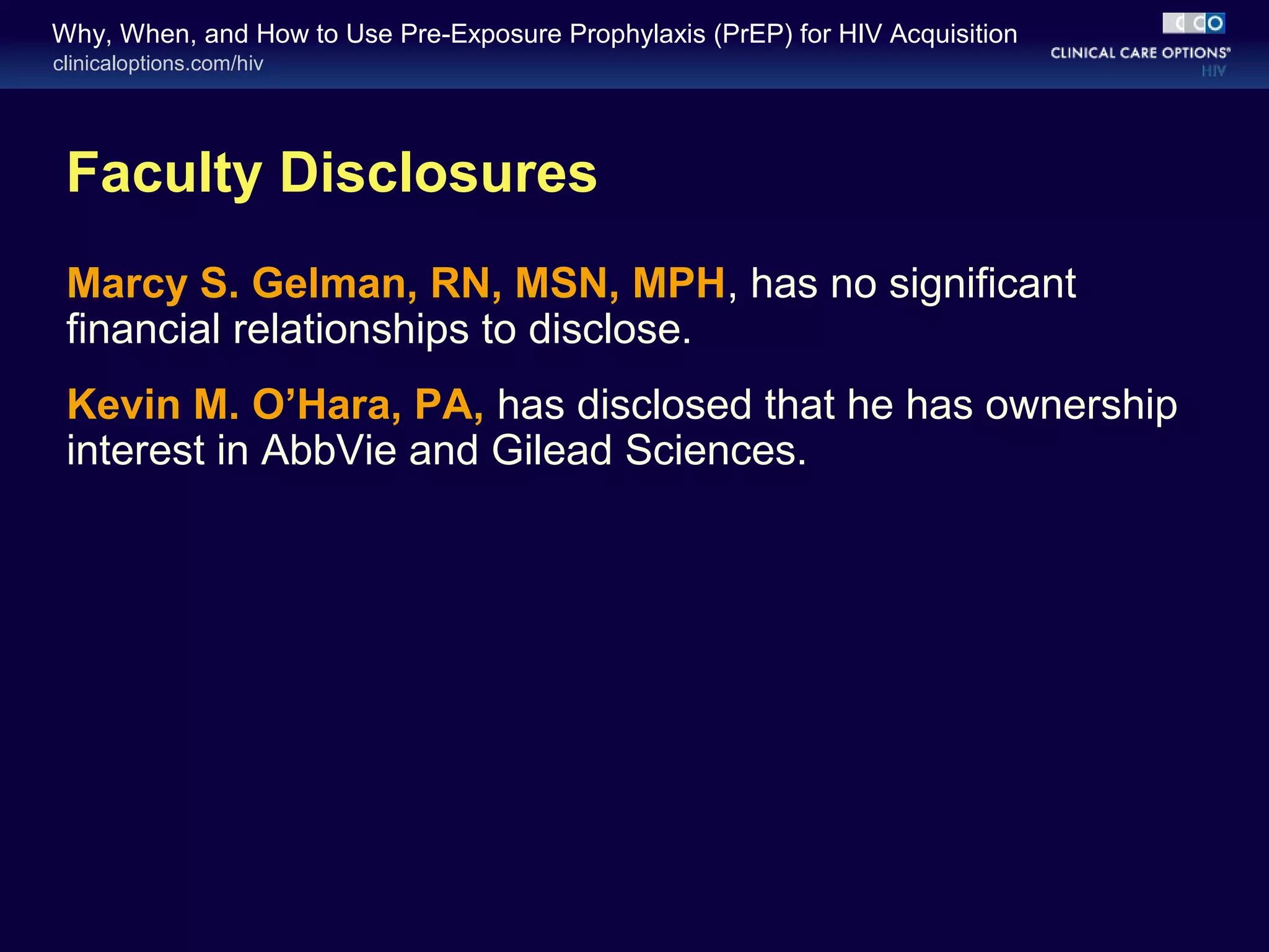 Why, When, and How to Use Pre-Exposure Prophylaxis (PrEP) for HIV Acquisition 
clinicaloptions.com/hiv 
Faculty Disclosures 
Marcy S. Gelman, RN, MSN, MPH, has no significant 
financial relationships to disclose. 
Kevin M. O’Hara, PA, has disclosed that he has ownership 
interest in AbbVie and Gilead Sciences. 
 