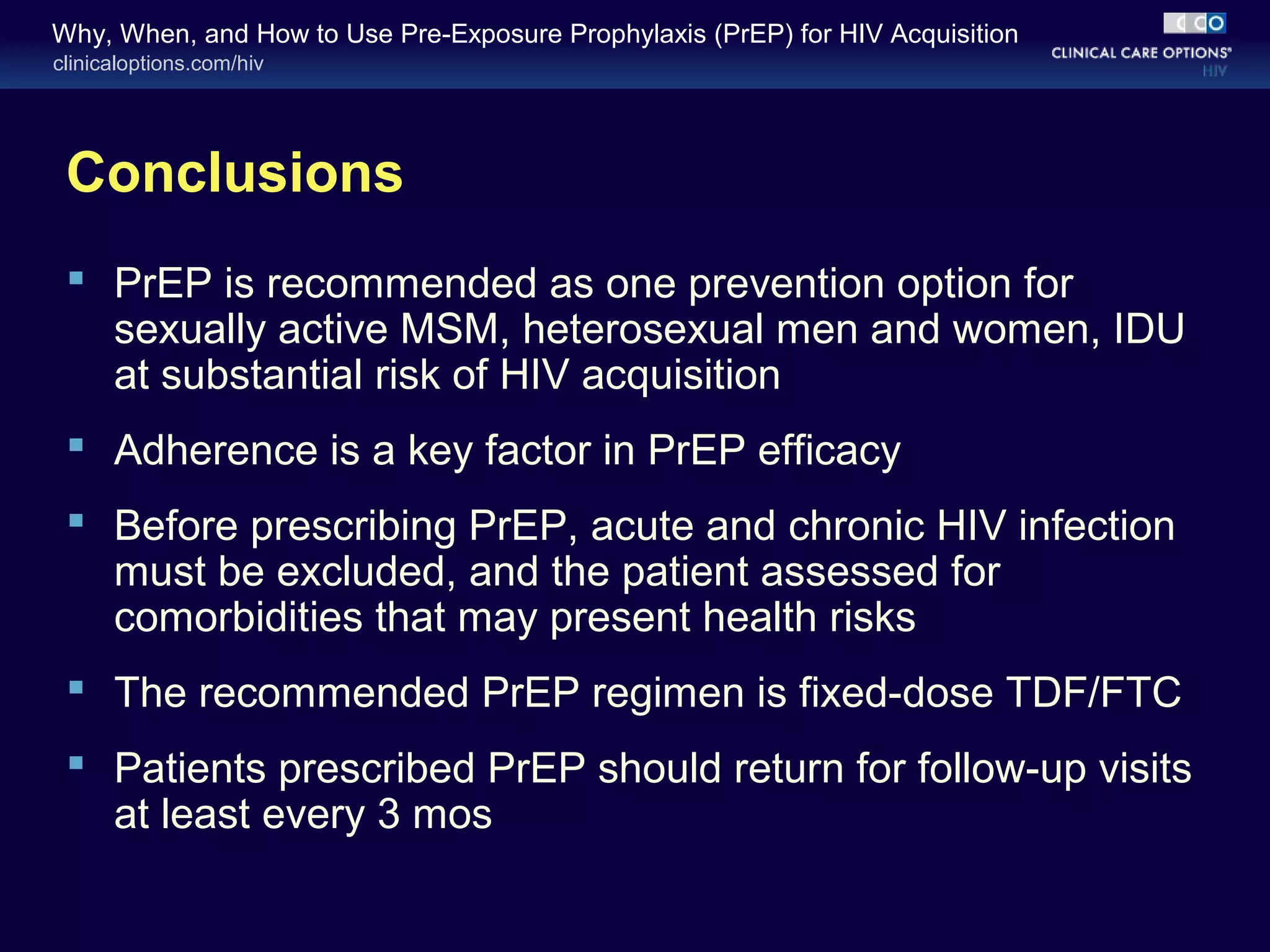 Why, When, and How to Use Pre-Exposure Prophylaxis (PrEP) for HIV Acquisition 
clinicaloptions.com/hiv 
Conclusions 
 PrEP is recommended as one prevention option for 
sexually active MSM, heterosexual men and women, IDU 
at substantial risk of HIV acquisition 
 Adherence is a key factor in PrEP efficacy 
 Before prescribing PrEP, acute and chronic HIV infection 
must be excluded, and the patient assessed for 
comorbidities that may present health risks 
 The recommended PrEP regimen is fixed-dose TDF/FTC 
 Patients prescribed PrEP should return for follow-up visits 
at least every 3 mos 
 