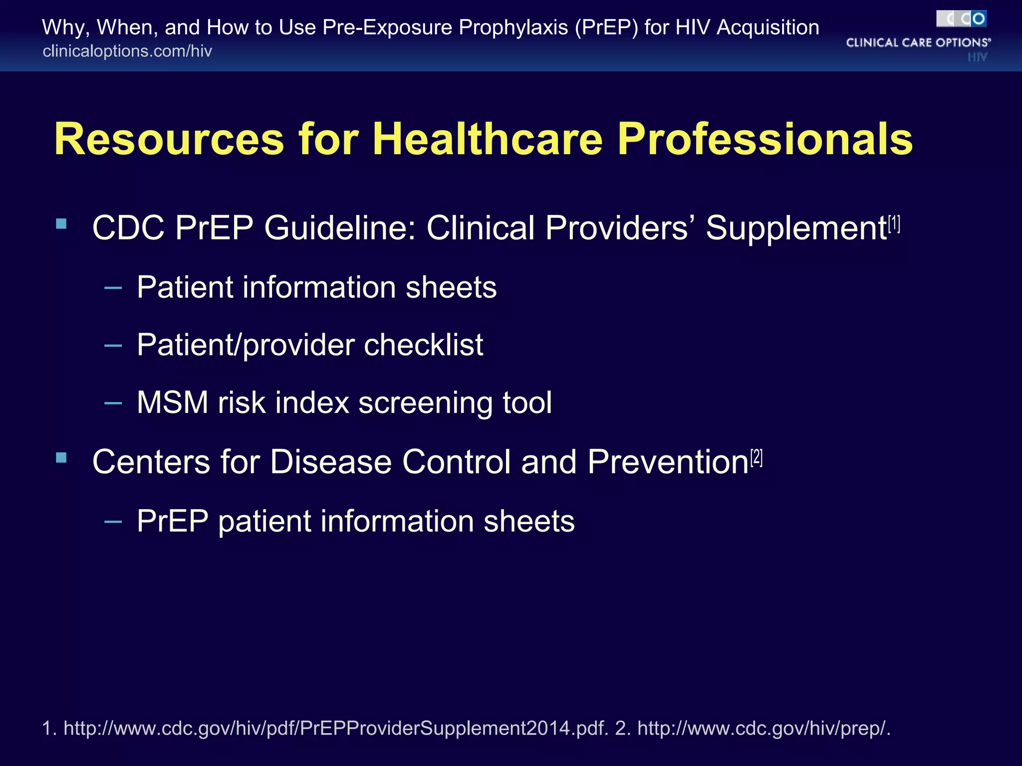 Why, When, and How to Use Pre-Exposure Prophylaxis (PrEP) for HIV Acquisition 
clinicaloptions.com/hiv 
Resources for Healthcare Professionals 
 CDC PrEP Guideline: Clinical Providers’ Supplement[1] 
– Patient information sheets 
– Patient/provider checklist 
– MSM risk index screening tool 
 Centers for Disease Control and Prevention[2] 
– PrEP patient information sheets 
1. http://www.cdc.gov/hiv/pdf/PrEPProviderSupplement2014.pdf. 2. http://www.cdc.gov/hiv/prep/. 
 