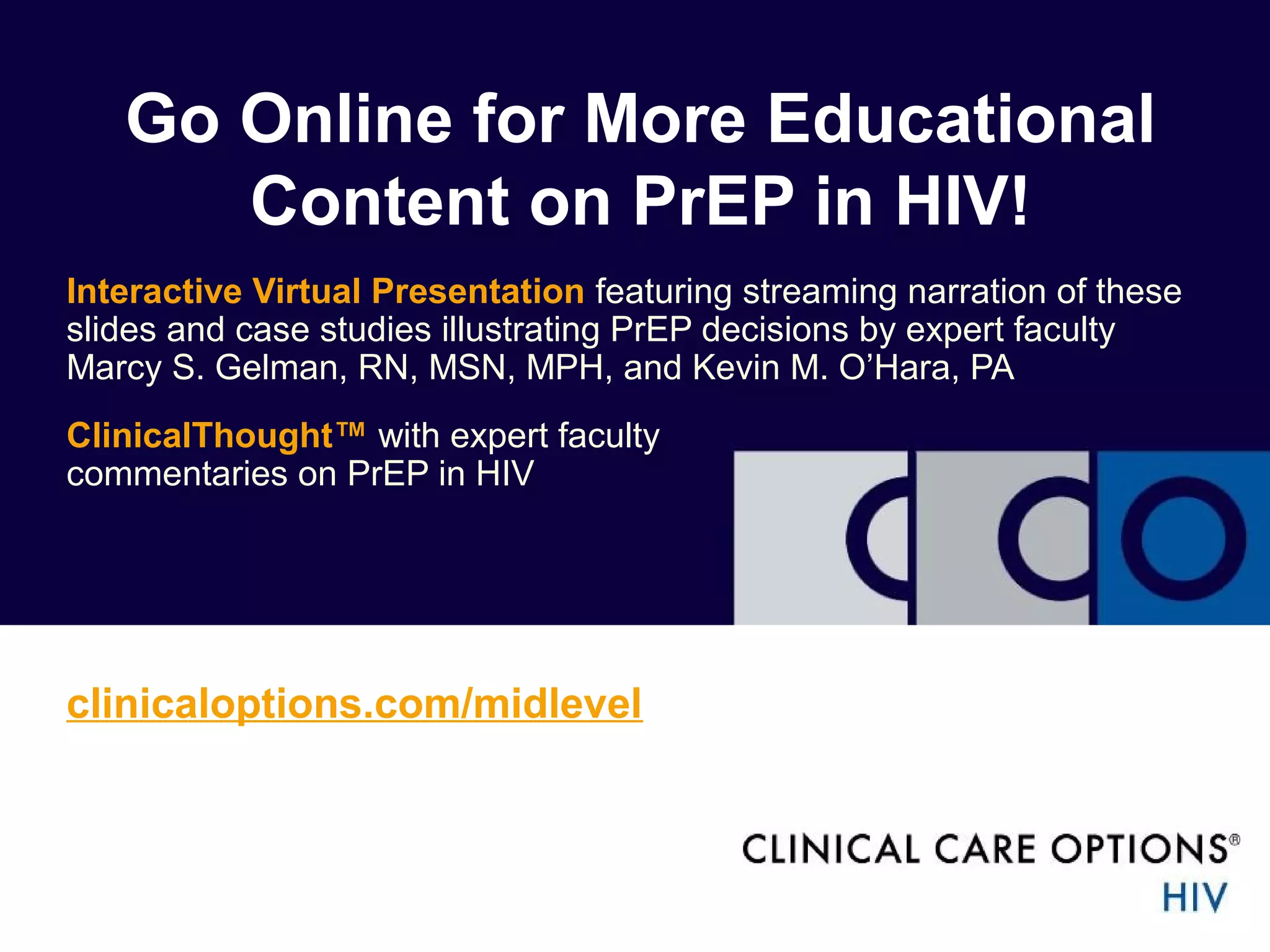 Go Online for More Educational 
Content on PrEP in HIV! 
Interactive Virtual Presentation featuring streaming narration of these 
slides and case studies illustrating PrEP decisions by expert faculty 
Marcy S. Gelman, RN, MSN, MPH, and Kevin M. O’Hara, PA 
ClinicalThought™ with expert faculty 
commentaries on PrEP in HIV 
clinicaloptions.com/midlevel 
