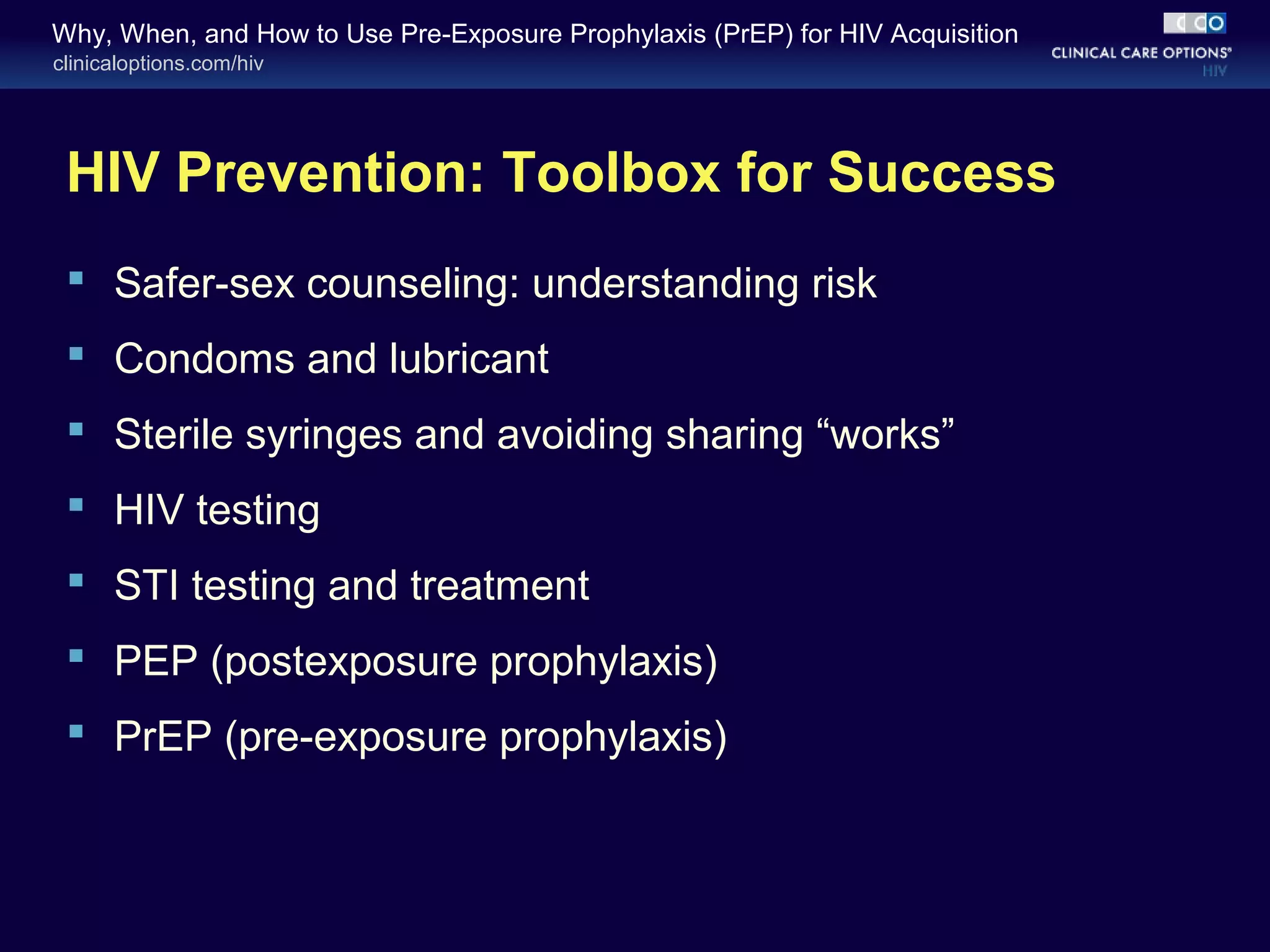 Why, When, and How to Use Pre-Exposure Prophylaxis (PrEP) for HIV Acquisition 
clinicaloptions.com/hiv 
HIV Prevention: Toolbox for Success 
 Safer-sex counseling: understanding risk 
 Condoms and lubricant 
 Sterile syringes and avoiding sharing “works” 
 HIV testing 
 STI testing and treatment 
 PEP (postexposure prophylaxis) 
 PrEP (pre-exposure prophylaxis) 
 