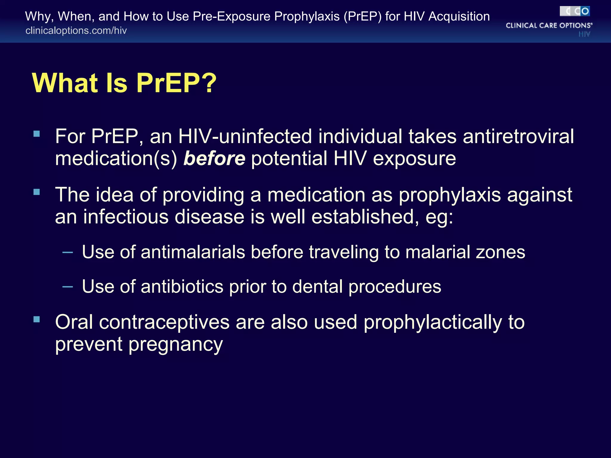 Why, When, and How to Use Pre-Exposure Prophylaxis (PrEP) for HIV Acquisition 
clinicaloptions.com/hiv 
What Is PrEP? 
 For PrEP, an HIV-uninfected individual takes antiretroviral 
medication(s) before potential HIV exposure 
 The idea of providing a medication as prophylaxis against 
an infectious disease is well established, eg: 
– Use of antimalarials before traveling to malarial zones 
– Use of antibiotics prior to dental procedures 
 Oral contraceptives are also used prophylactically to 
prevent pregnancy 
 