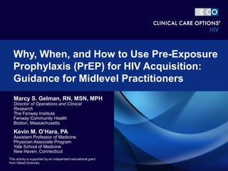 Why, When, and How to Use Pre-Exposure 
Prophylaxis (PrEP) for HIV Acquisition: 
Guidance for Midlevel Practitioners 
Marcy S. Gelman, RN, MSN, MPH 
Director of Operations and Clinical 
Research 
The Fenway Institute 
Fenway Community Health 
Boston, Massachusetts 
Kevin M. O’Hara, PA 
Assistant Professor of Medicine 
Physician Associate Program 
Yale School of Medicine 
New Haven, Connecticut 
This activity is supported by an independent educational grant 
from Gilead Sciences. 
 