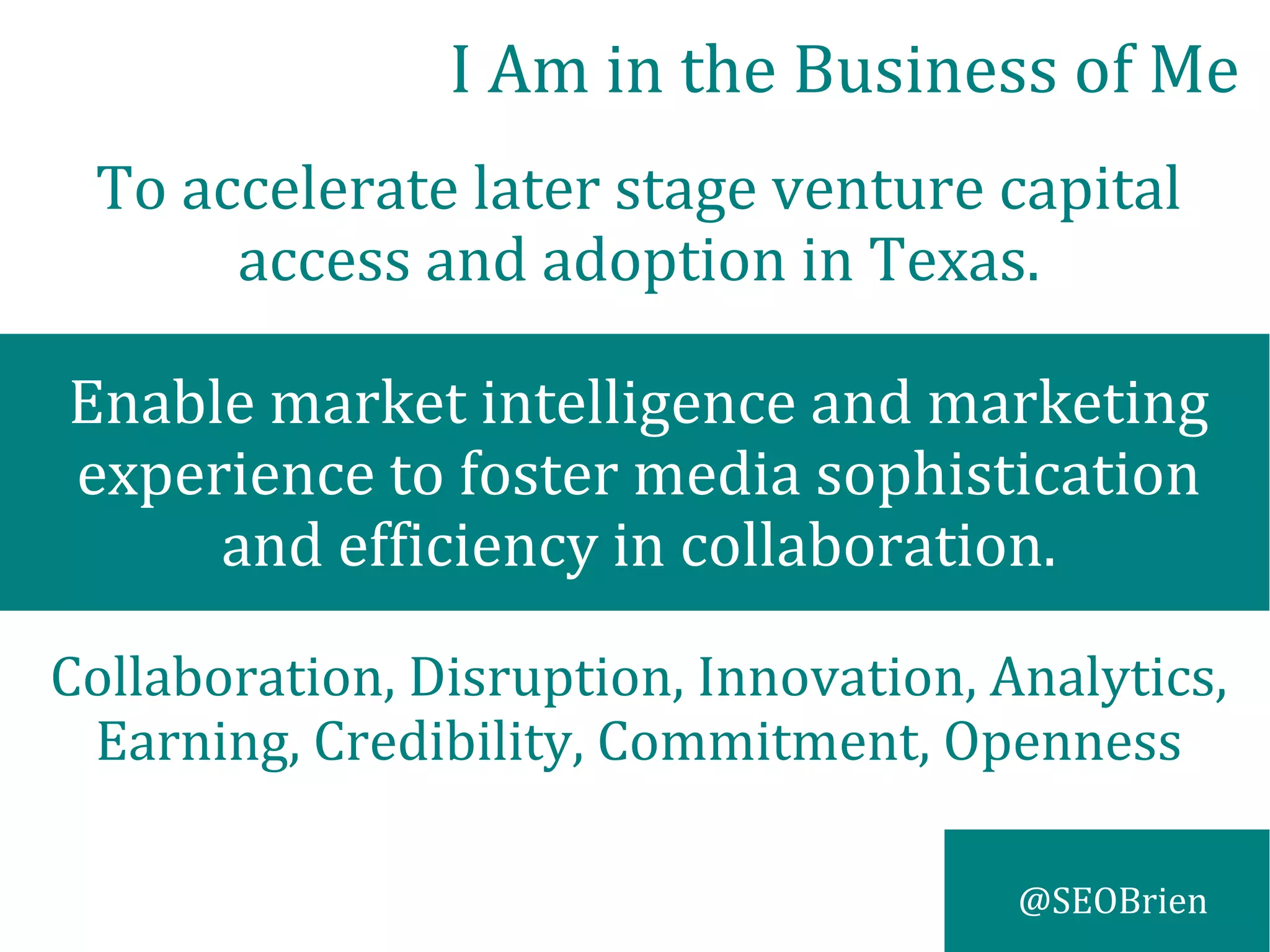 @SEOBrien
To accelerate later stage venture capital
access and adoption in Texas.
Enable market intelligence and marketing
experience to foster media sophistication
and efficiency in collaboration.
Collaboration, Disruption, Innovation, Analytics,
Earning, Credibility, Commitment, Openness
I Am in the Business of Me
 