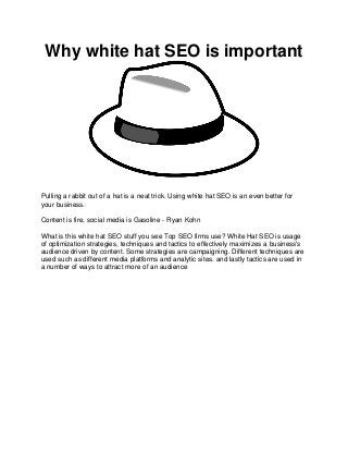 Why white hat SEO is important
Pulling a rabbit out of a hat is a neat trick. Using white hat SEO is an even better for
your business.
Content is fire, social media is Gasoline - Ryan Kohn
What is this white hat SEO stuff you see Top SEO firms use? White Hat SEO is usage
of optimization strategies, techniques and tactics to effectively maximizes a business's
audience driven by content. Some strategies are campaigning. Different techniques are
used such as different media platforms and analytic sites. and lastly tactics are used in
a number of ways to attract more of an audience
 