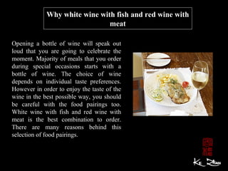 Why white wine with fish and red wine with 
meat
Opening a bottle of wine will speak out
loud that you are going to celebrate the
moment. Majority of meals that you order
during special occasions starts with a
bottle of wine. The choice of wine
depends on individual taste preferences.
However in order to enjoy the taste of the
wine in the best possible way, you should
be careful with the food pairings too.
White wine with fish and red wine with
meat is the best combination to order.
There are many reasons behind this
selection of food pairings.
 