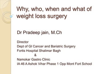 Why, who, when and what of
weight loss surgery
Dr Pradeep jain, M.Ch
Director
Dept of GI Cancer and Bariatric Surgery
Fortis Hospital Shalimar Bagh
&
Namokar Gastro Clinic
IA 46 A Ashok Vihar Phase 1 Opp Mont Fort School

 