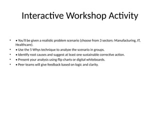 Interactive Workshop Activity
• • You’ll be given a realistic problem scenario (choose from 3 sectors: Manufacturing, IT,
Healthcare).
• • Use the 5 Whys technique to analyze the scenario in groups.
• • Identify root causes and suggest at least one sustainable corrective action.
• • Present your analysis using flip charts or digital whiteboards.
• • Peer teams will give feedback based on logic and clarity.
 