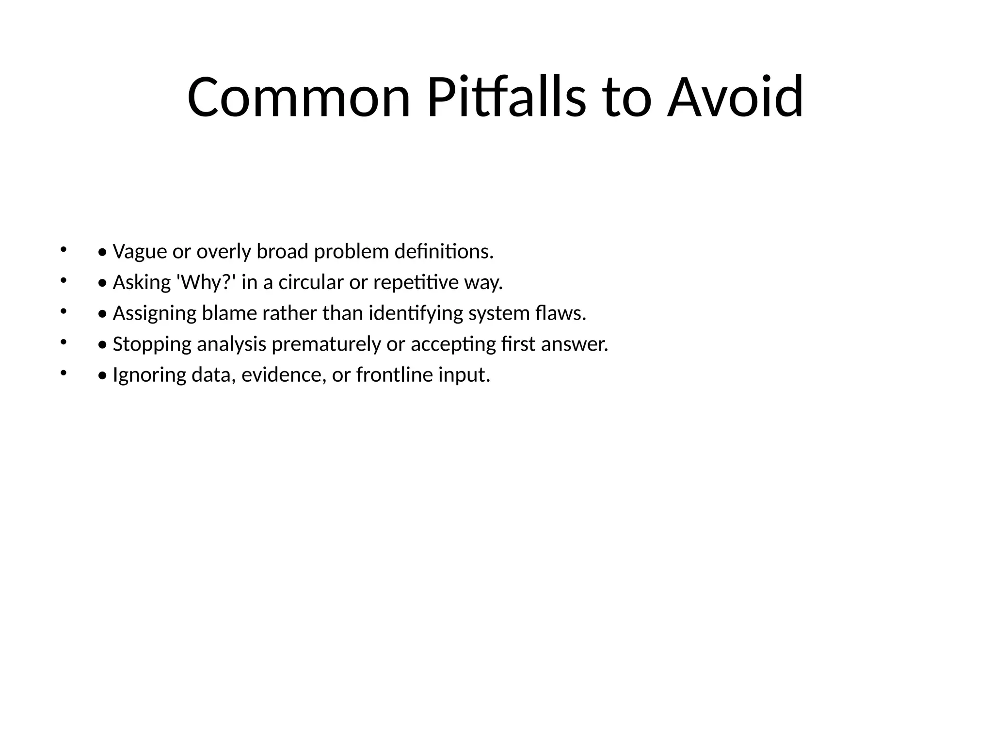 Common Pitfalls to Avoid
• • Vague or overly broad problem definitions.
• • Asking 'Why?' in a circular or repetitive way.
• • Assigning blame rather than identifying system flaws.
• • Stopping analysis prematurely or accepting first answer.
• • Ignoring data, evidence, or frontline input.
 