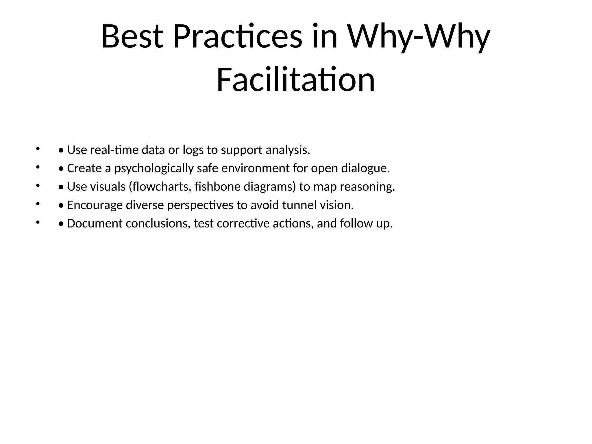 Best Practices in Why-Why
Facilitation
• • Use real-time data or logs to support analysis.
• • Create a psychologically safe environment for open dialogue.
• • Use visuals (flowcharts, fishbone diagrams) to map reasoning.
• • Encourage diverse perspectives to avoid tunnel vision.
• • Document conclusions, test corrective actions, and follow up.
 