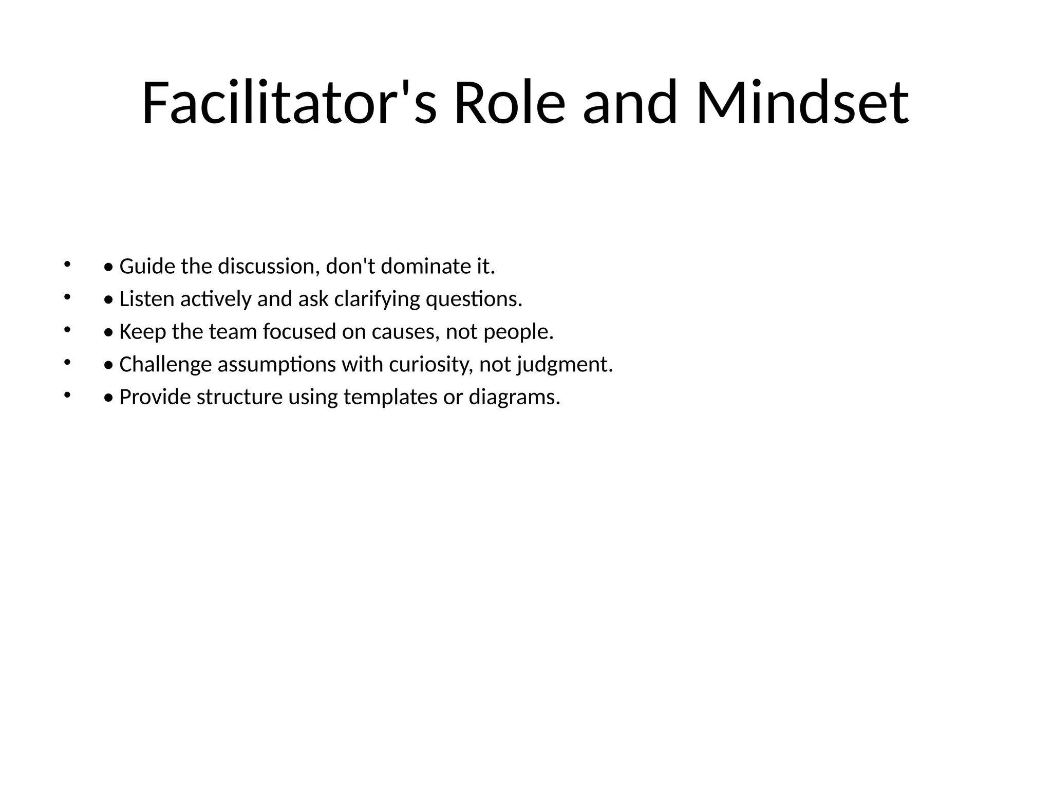 Facilitator's Role and Mindset
• • Guide the discussion, don't dominate it.
• • Listen actively and ask clarifying questions.
• • Keep the team focused on causes, not people.
• • Challenge assumptions with curiosity, not judgment.
• • Provide structure using templates or diagrams.
 