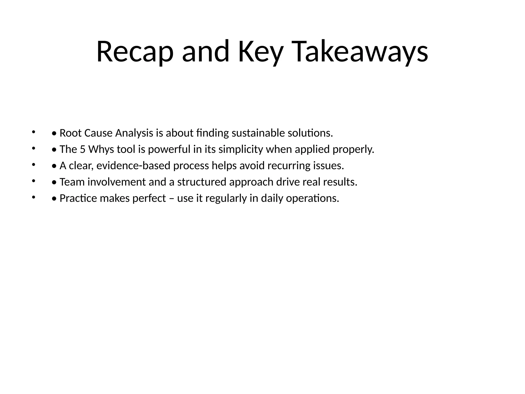 Recap and Key Takeaways
• • Root Cause Analysis is about finding sustainable solutions.
• • The 5 Whys tool is powerful in its simplicity when applied properly.
• • A clear, evidence-based process helps avoid recurring issues.
• • Team involvement and a structured approach drive real results.
• • Practice makes perfect – use it regularly in daily operations.
 