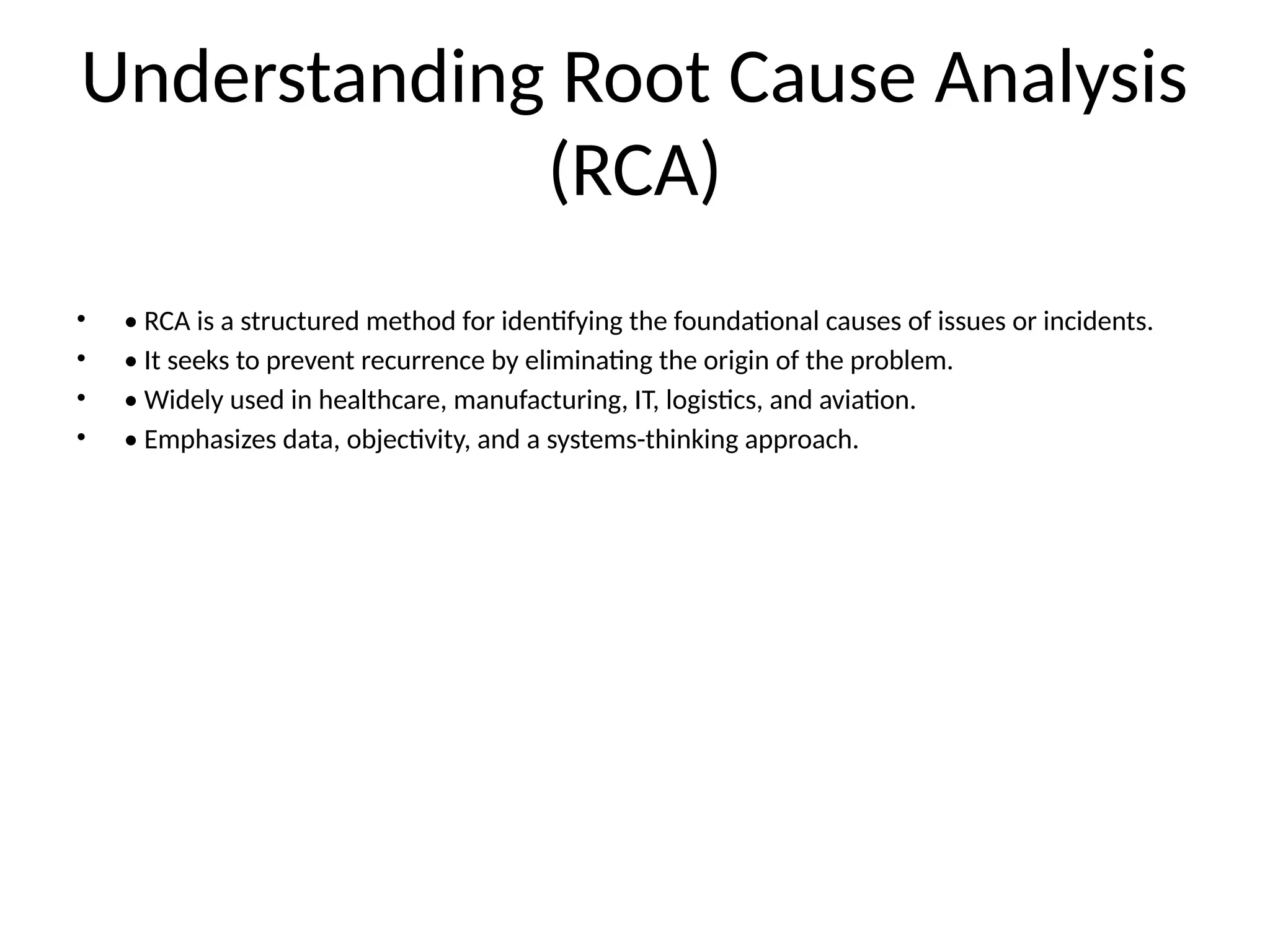 Understanding Root Cause Analysis
(RCA)
• • RCA is a structured method for identifying the foundational causes of issues or incidents.
• • It seeks to prevent recurrence by eliminating the origin of the problem.
• • Widely used in healthcare, manufacturing, IT, logistics, and aviation.
• • Emphasizes data, objectivity, and a systems-thinking approach.
 