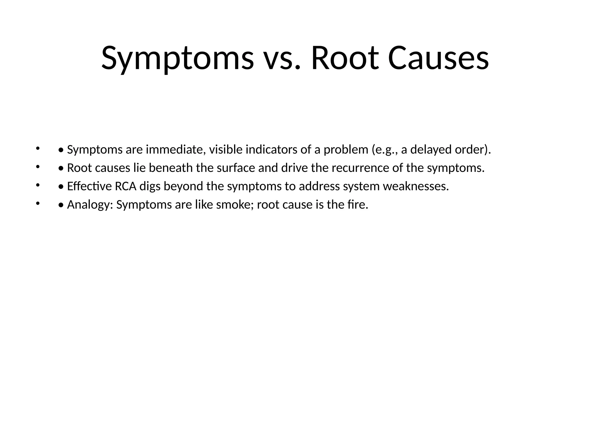 Symptoms vs. Root Causes
• • Symptoms are immediate, visible indicators of a problem (e.g., a delayed order).
• • Root causes lie beneath the surface and drive the recurrence of the symptoms.
• • Effective RCA digs beyond the symptoms to address system weaknesses.
• • Analogy: Symptoms are like smoke; root cause is the fire.
 