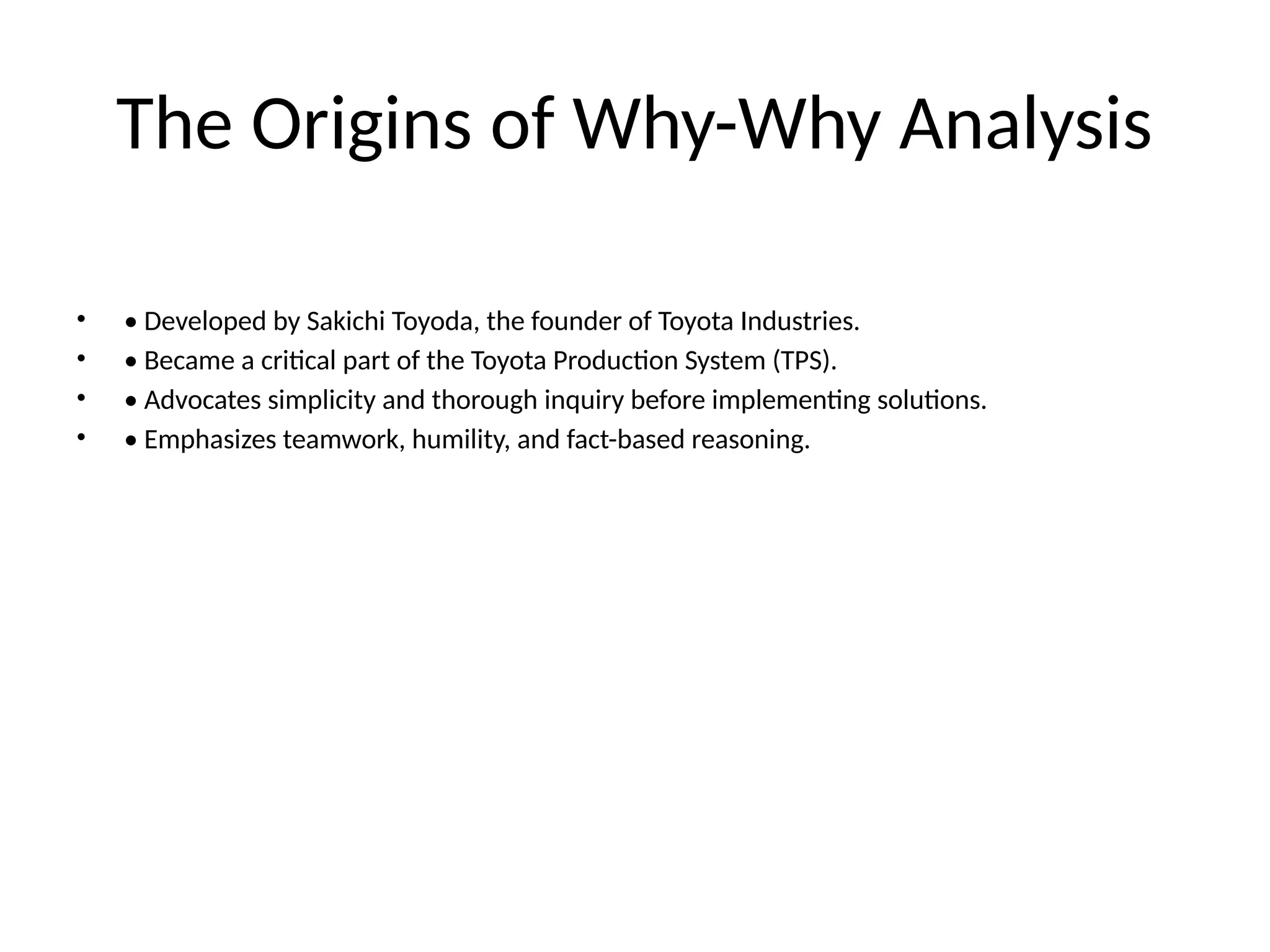 The Origins of Why-Why Analysis
• • Developed by Sakichi Toyoda, the founder of Toyota Industries.
• • Became a critical part of the Toyota Production System (TPS).
• • Advocates simplicity and thorough inquiry before implementing solutions.
• • Emphasizes teamwork, humility, and fact-based reasoning.
 
