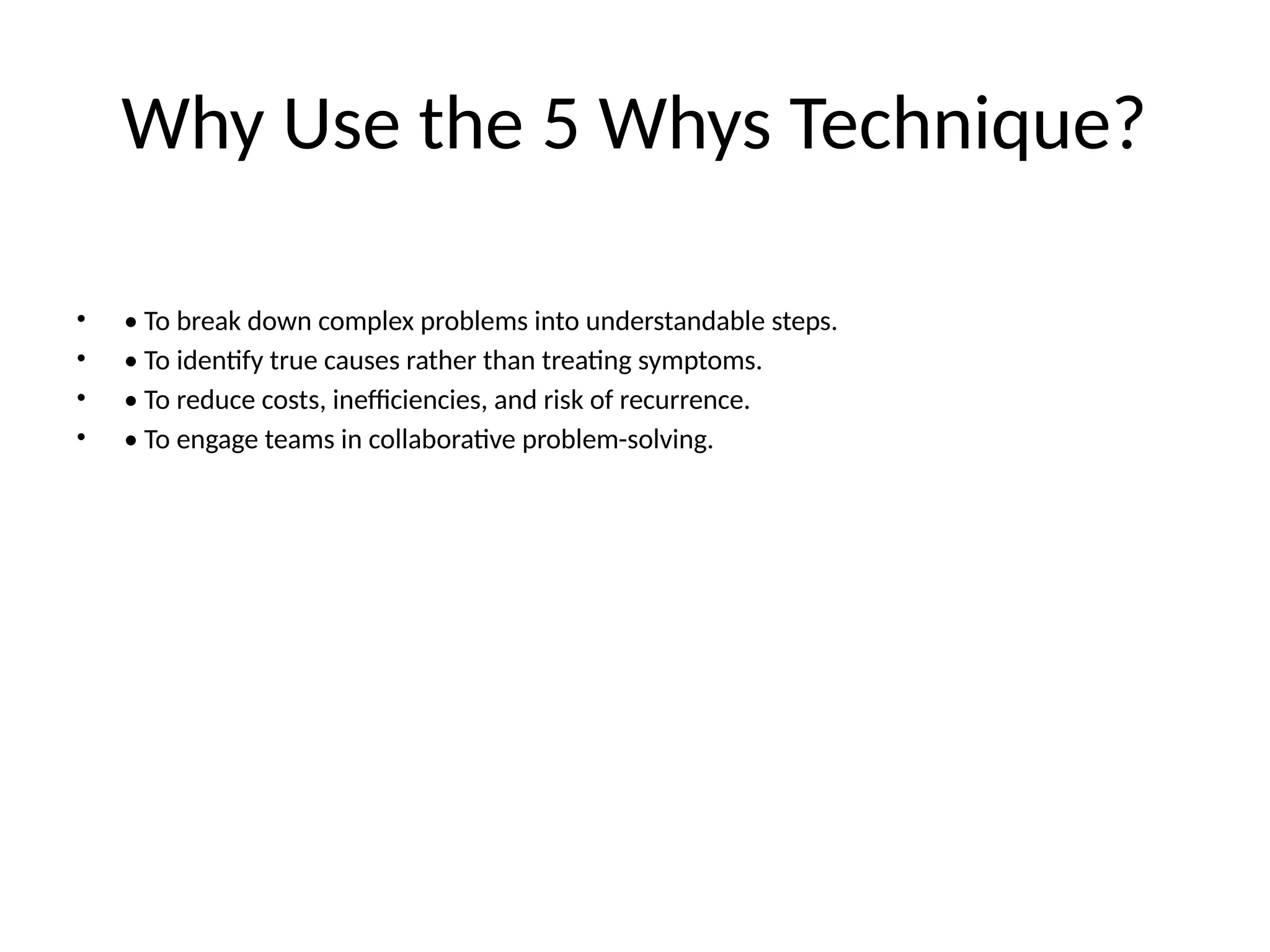 Why Use the 5 Whys Technique?
• • To break down complex problems into understandable steps.
• • To identify true causes rather than treating symptoms.
• • To reduce costs, inefficiencies, and risk of recurrence.
• • To engage teams in collaborative problem-solving.
 