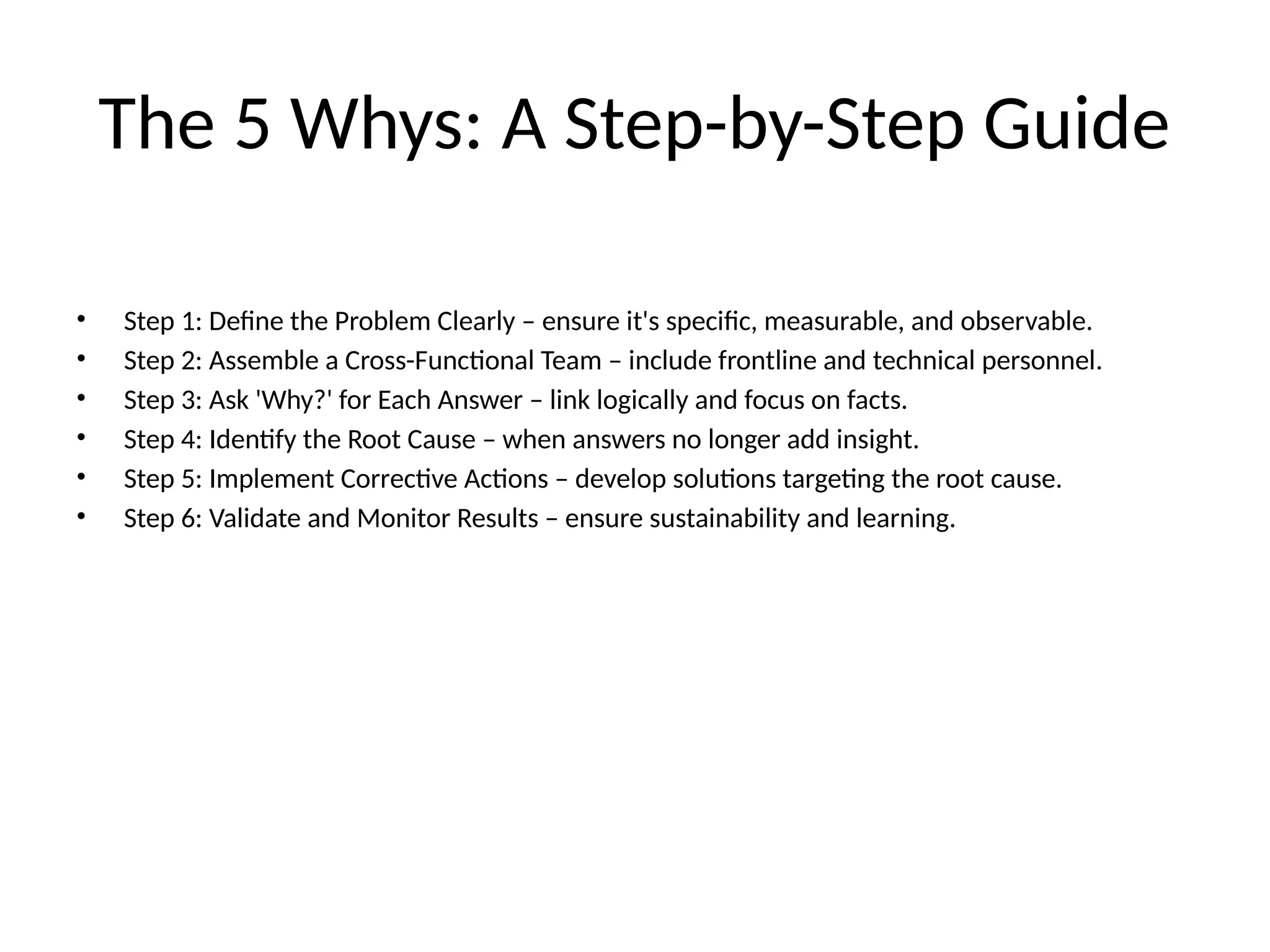The 5 Whys: A Step-by-Step Guide
• Step 1: Define the Problem Clearly – ensure it's specific, measurable, and observable.
• Step 2: Assemble a Cross-Functional Team – include frontline and technical personnel.
• Step 3: Ask 'Why?' for Each Answer – link logically and focus on facts.
• Step 4: Identify the Root Cause – when answers no longer add insight.
• Step 5: Implement Corrective Actions – develop solutions targeting the root cause.
• Step 6: Validate and Monitor Results – ensure sustainability and learning.
 