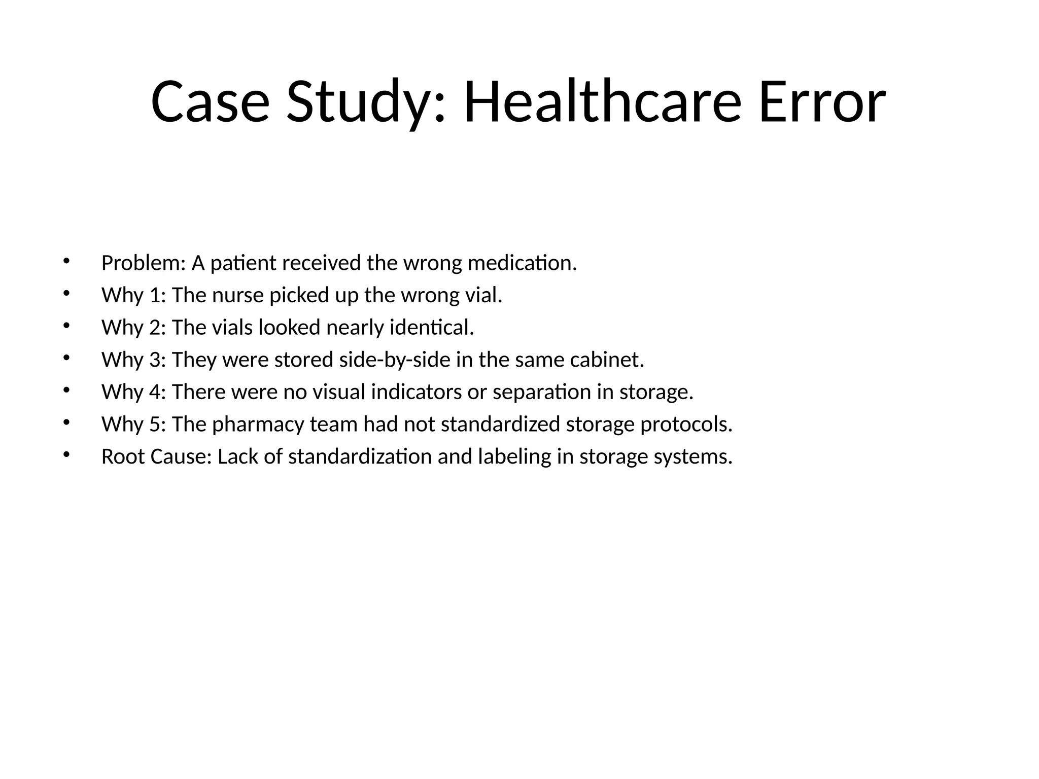 Case Study: Healthcare Error
• Problem: A patient received the wrong medication.
• Why 1: The nurse picked up the wrong vial.
• Why 2: The vials looked nearly identical.
• Why 3: They were stored side-by-side in the same cabinet.
• Why 4: There were no visual indicators or separation in storage.
• Why 5: The pharmacy team had not standardized storage protocols.
• Root Cause: Lack of standardization and labeling in storage systems.
 
