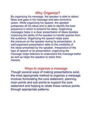 Why Why Organize?<br />By organizing his message, the speaker is able to detect flaws and gaps in his message and take corrective<br />action. While organizing his speech, the speaker juxtaposes all his ideas and is able to identify the best<br />sequence in which to present his ideas. Organizing messages helps in a clear presentation of ideas besides<br />improving the ability of the speaker to handle queries from the audience. Organizing the speech helps ease<br />the pressure on the speaker during its presentation. A well-organized presentation adds to the credibility of<br />the ideas presented by the speaker. Irrespective of the type of speech or its presentation; organizing the<br />message helps listeners to understand the message better as well as helps the speaker to retain their<br />interest.<br />Ways to organize a message<br />Though several ways of making presentations exist, the most appropriate method to organize a message<br />involves formulating the core statement, planning main points and sub points to support the core statement and helping to relate these various points through appropriate patterns.<br />CORE STATEMENT<br />A speech generally consist of two parts<br />(a) Points that require clarification, amplification or proof, and<br />(b) Material that clarifies, amplifies or proves the statement.<br />That part of the speech which requires clarification, amplification or proof is known as the core statement<br />and comprises the most general statement of the speech. The statements that clarify or prove the truth of the core statement are termed as main points and are less general than the core statement. Further, the statements that clarify or prove the main points are termed as sub points and are least general of the three.Core statement is also termed as a subject statement, theme statement, thesis or proposition. Core statements prevent the speaker from unintentionally introducing irrelevant information into the speech and help to focus the audience's attention on more important and relevant facts. Thus the core statement serves as the unifying factor in a speech.<br />Example:<br />Core statement: Population is increasing at a rapid pace in India.<br />Main point I: It is increasing mainly in northern India.<br />Sub point: Bihar is experiencing a sharp increase.<br />Supporting Your Ideas<br />A presentation or a speech must contain supporting statements to convince the listeners. Simply stating facts doesn't necessarily imply that the audience will believe what they hear. Most often, supporting statements need to be provided as evidence to strengthen one's stance.The various forms of support that can be used while making a presentation are:<br />Illustration: An illustration is an example which helps to clarify or prove a statement. It is usually in the form of a narration of an event or an incident which helps to explain the point under consideration.<br />Illustrations may be in any of the following forms:<br />narrative or detailed factual illustration,<br />undeveloped factual illustration, or<br />hypothetical illustration<br />Statistics: Statistics are also similar to illustrations and help to clarify or prove the point. They are however, quantitative in nature and show comparisons or proportions.If presented in a proper manner, they present a very strong proof. But excessive use of statistics in a presentation leads to confusing the audience.<br />Example: If the chairman of a company, during the annual general meeting presentation on the performance of the company, presents the company's sales figures ever since it was<br />established, it will only result in confusing the shareholders.<br />Expert testimony: Testimony by people, who enjoy credibility with the audience, can become a strong supporting factor. While selecting quotations, it is advisable to look for short and crisp quotes. Such quotes help attract and retain the attention of the audience.<br />Example: While giving his presentation on importance of branding, the marketing executive made frequent reference to quotes by marketing expert, Philip Kotler. The expert testimony by<br />the marketing guru aided with the examples given by the executive made the presentation<br />truly impressive and informative.<br />Analogy – Analogy presents similarities between what is known to the listener and what the speaker is<br />trying to prove. However, it does not form sufficient evidence to prove the point. <br />Anecdotes, Fables & Parables – Other forms of illustrations are in the form of anecdotes. Real life characters are depicted in anecdotes. Fables are narrated in which animals speak like humans. Parables, convey a moral, along with the story that is narrated.<br />Visual aids<br />Visual aids are extremely useful to the speaker and the listener. They aid the speaker in remembering the important points of his presentation. They facilitate the listener to have a better understanding of the presentation and retention of the information presented. Designing and presenting visual aids<br />Visual aids may be in the form of text visuals or graphic visuals. Text visuals comprise simple sentences which highlight the key points of the presentation. Ideally, these type of visual aids should consist of short and simple sentences in order to be effective. Each slide should consist of not more than six sentences.<br />Graphic visuals consist of graphs, diagrams, maps, tables and charts. These form of visual aids facilitate quick grasping by the audience and prevent them from detracting from the presentation.<br />Selecting the Right Medium<br />Handouts: Handouts are distributed to remind the audience about the subject and the main idea of the<br />presentation. They may be in the form of abstracts, reports, or any other supplementary material such as<br />graphs, charts or tables. Though they are useful in informal situations, they may be responsible for<br />distracting the audience's attention from the presentation.<br />Chalkboards and Whiteboards: They provide flexibility to a presentation because they permit the speaker<br />to invite opinions and ideas from the audience. They may be used during presentation to a small group of<br />people.<br />Flip charts: Flip charts comprise large sheets of paper attached at the top of a board, so that the pages<br />can be flipped or turned over as the speaker proceeds with his presentation. These are suitable for making presentations to small informal groups.<br />Overheads: Overhead projector is also used as a tool for presentation. This is a convenient tool since the<br />speaker doesn't need to dim the lights to make the presentation. Thus, it allows the speaker to maintain contact with the audience without many distractions. Opaque projectors may be used for exhibiting photographs and excerpts from reports.<br />Slides: Slides are best suited for making professional presentations. Slides may contain text, graphics or<br />pictures. Presentations using slides need to be made in a darkened room. The presenter, therefore, may not<br />be able to see the audience during the presentation. Further, the speaker will require additional help to<br />operate the slides.<br />Computers: Computers can be used as intelligent chalk boards. They provide flexibility during<br />presentations by allowing the speaker to note the impact of altering one variable on the final result. The use<br />of computers allows the speaker to incorporate animation and graphics in the presentation. Computer<br />presentations allow mailing them to potential customers using the ordinary mail or e-mail.<br />Videotapes, audiotapes, filmstrips and films: These are essentially supporting media and help in<br />improving the quality of presentations. With the use of different colors and pictures, they help to capture the<br />audience's attention.<br />Models and physical objects: Models, built to scale, facilitate easier visualization of the actual object.<br />                        <br />                                    After the presentation<br />In order to know whether the presentation has been understood by the audience and to clarify any of their<br />queries, most oral presentations are followed by a question-and-answer session.<br />Summary<br />aterial for a presentation has to be suitable organized to ensure better understanding and attentiveness of<br />the audience while at the same time allowing the speaker to detect and eliminate flaws in the presentation.<br />Depending upon the purpose of the speech and the audience's needs, speeches can be organized in different<br />styles.<br />Credibility of the message delivered during the presentation can be achieved by use of visual aids and other<br />forms of support such as analogies, fables, statistics, illustrations and expert testimonies. Question-andanswer<br />sessions that follow presentations can be utilized to respond to audience's queries<br />