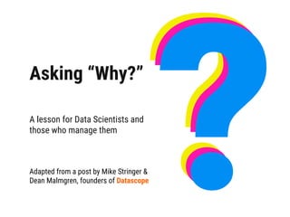 Asking “Why?”
A lesson for Data Scientists and
those who manage them
Adapted from a post by Mike Stringer &
Dean Malmgren, founders of Datascope
???
 