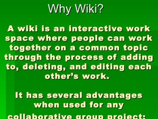 A wiki is an interactive work space where people can work together on a common topic through the process of adding to, deleting, and editing each other’s work.  It has several advantages when used for any collaborative group project:   Why Wiki? 