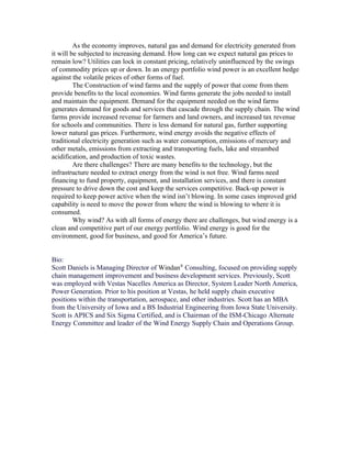 As the economy improves, natural gas and demand for electricity generated from
it will be subjected to increasing demand. How long can we expect natural gas prices to
remain low? Utilities can lock in constant pricing, relatively uninfluenced by the swings
of commodity prices up or down. In an energy portfolio wind power is an excellent hedge
against the volatile prices of other forms of fuel.
         The Construction of wind farms and the supply of power that come from them
provide benefits to the local economies. Wind farms generate the jobs needed to install
and maintain the equipment. Demand for the equipment needed on the wind farms
generates demand for goods and services that cascade through the supply chain. The wind
farms provide increased revenue for farmers and land owners, and increased tax revenue
for schools and communities. There is less demand for natural gas, further supporting
lower natural gas prices. Furthermore, wind energy avoids the negative effects of
traditional electricity generation such as water consumption, emissions of mercury and
other metals, emissions from extracting and transporting fuels, lake and streambed
acidification, and production of toxic wastes.
         Are there challenges? There are many benefits to the technology, but the
infrastructure needed to extract energy from the wind is not free. Wind farms need
financing to fund property, equipment, and installation services, and there is constant
pressure to drive down the cost and keep the services competitive. Back-up power is
required to keep power active when the wind isn’t blowing. In some cases improved grid
capability is need to move the power from where the wind is blowing to where it is
consumed.
         Why wind? As with all forms of energy there are challenges, but wind energy is a
clean and competitive part of our energy portfolio. Wind energy is good for the
environment, good for business, and good for America’s future.


Bio:
Scott Daniels is Managing Director of Windan® Consulting, focused on providing supply
chain management improvement and business development services. Previously, Scott
was employed with Vestas Nacelles America as Director, System Leader North America,
Power Generation. Prior to his position at Vestas, he held supply chain executive
positions within the transportation, aerospace, and other industries. Scott has an MBA
from the University of Iowa and a BS Industrial Engineering from Iowa State University.
Scott is APICS and Six Sigma Certified, and is Chairman of the ISM-Chicago Alternate
Energy Committee and leader of the Wind Energy Supply Chain and Operations Group.
 